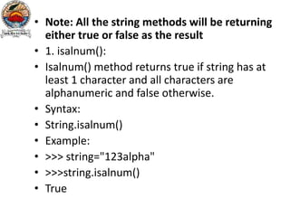 • Note: All the string methods will be returning
either true or false as the result
• 1. isalnum():
• Isalnum() method returns true if string has at
least 1 character and all characters are
alphanumeric and false otherwise.
• Syntax:
• String.isalnum()
• Example:
• >>> string="123alpha"
• >>>string.isalnum()
• True
 