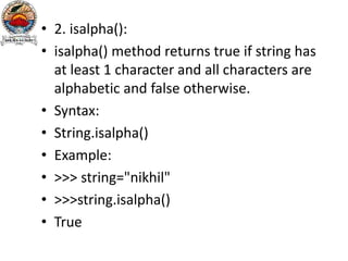 • 2. isalpha():
• isalpha() method returns true if string has
at least 1 character and all characters are
alphabetic and false otherwise.
• Syntax:
• String.isalpha()
• Example:
• >>> string="nikhil"
• >>>string.isalpha()
• True
 