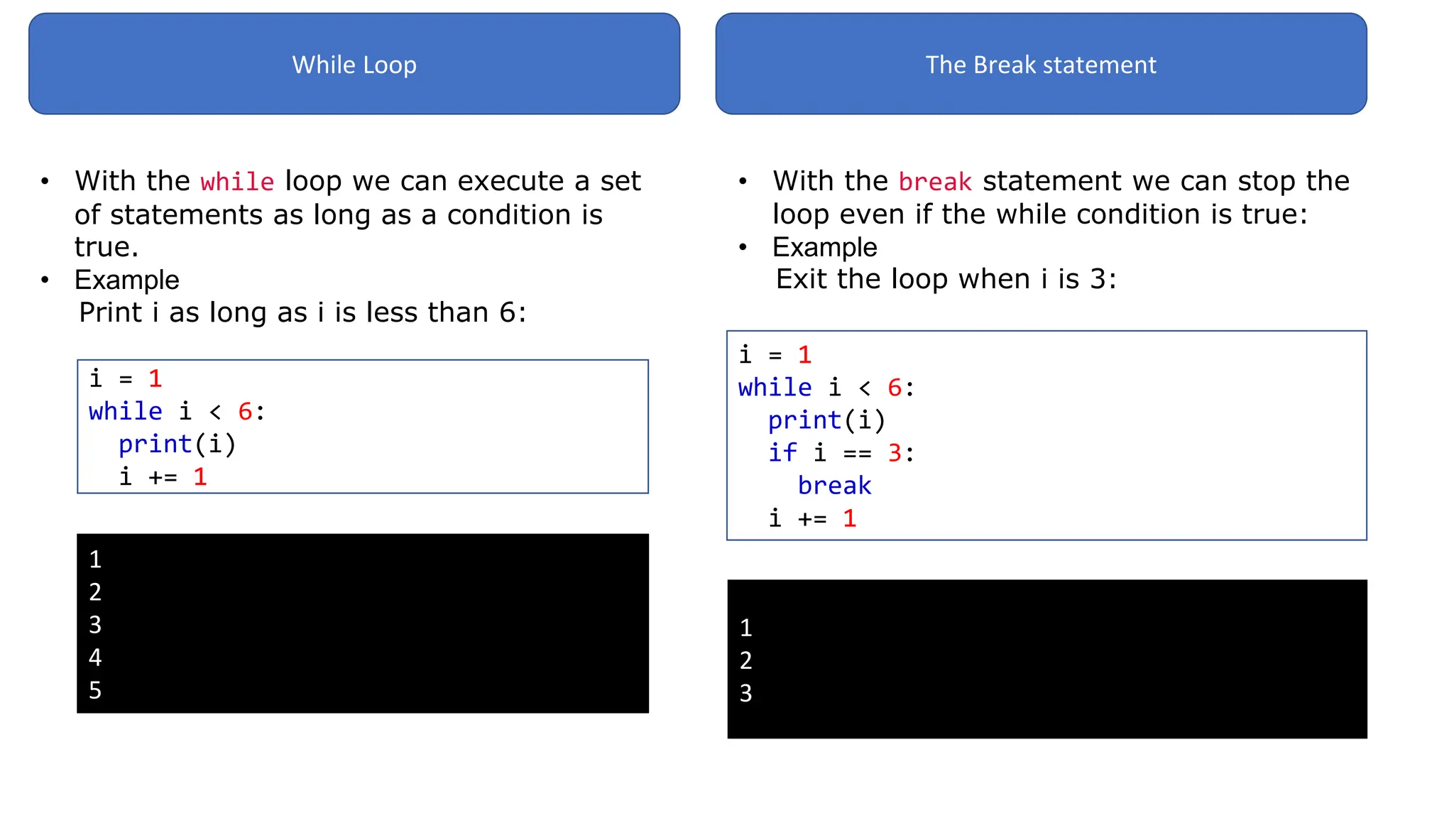 While Loop
• With the while loop we can execute a set
of statements as long as a condition is
true.
• Example: your own Python Ser
Print i as long as i is less than 6:
i = 1
while i < 6:
print(i)
i += 1
1
2
3
4
5
The Break statement
• With the break statement we can stop the
loop even if the while condition is true:
• Example
Exit the loop when i is 3:
i = 1
while i < 6:
print(i)
if i == 3:
break
i += 1
1
2
3
 