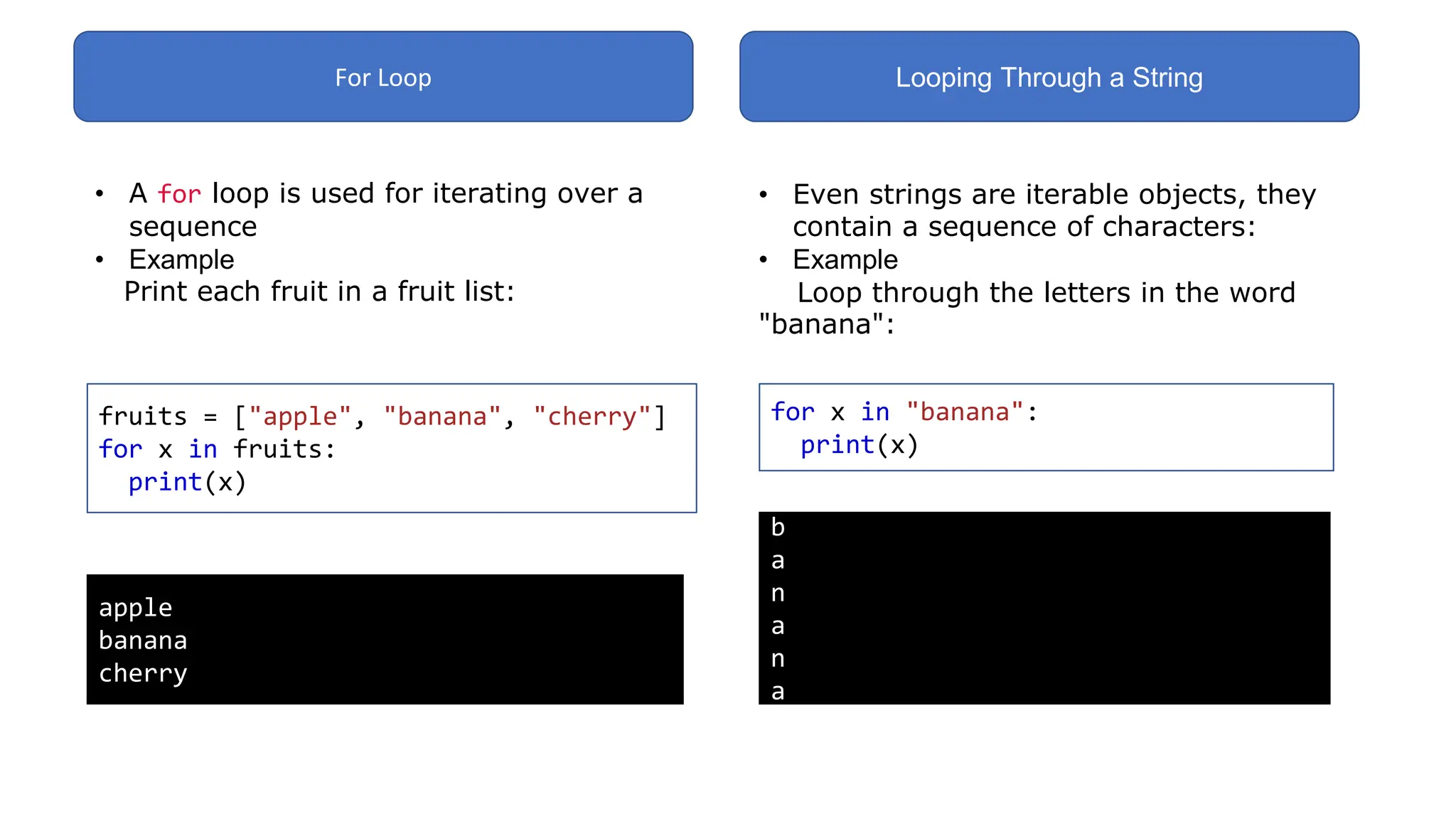 For Loop Looping Through a String
• A for loop is used for iterating over a
sequence
• Example
Print each fruit in a fruit list:
fruits = ["apple", "banana", "cherry"]
for x in fruits:
print(x)
apple
banana
cherry
• Even strings are iterable objects, they
contain a sequence of characters:
• Example
Loop through the letters in the word
"banana":
for x in "banana":
print(x)
b
a
n
a
n
a
 