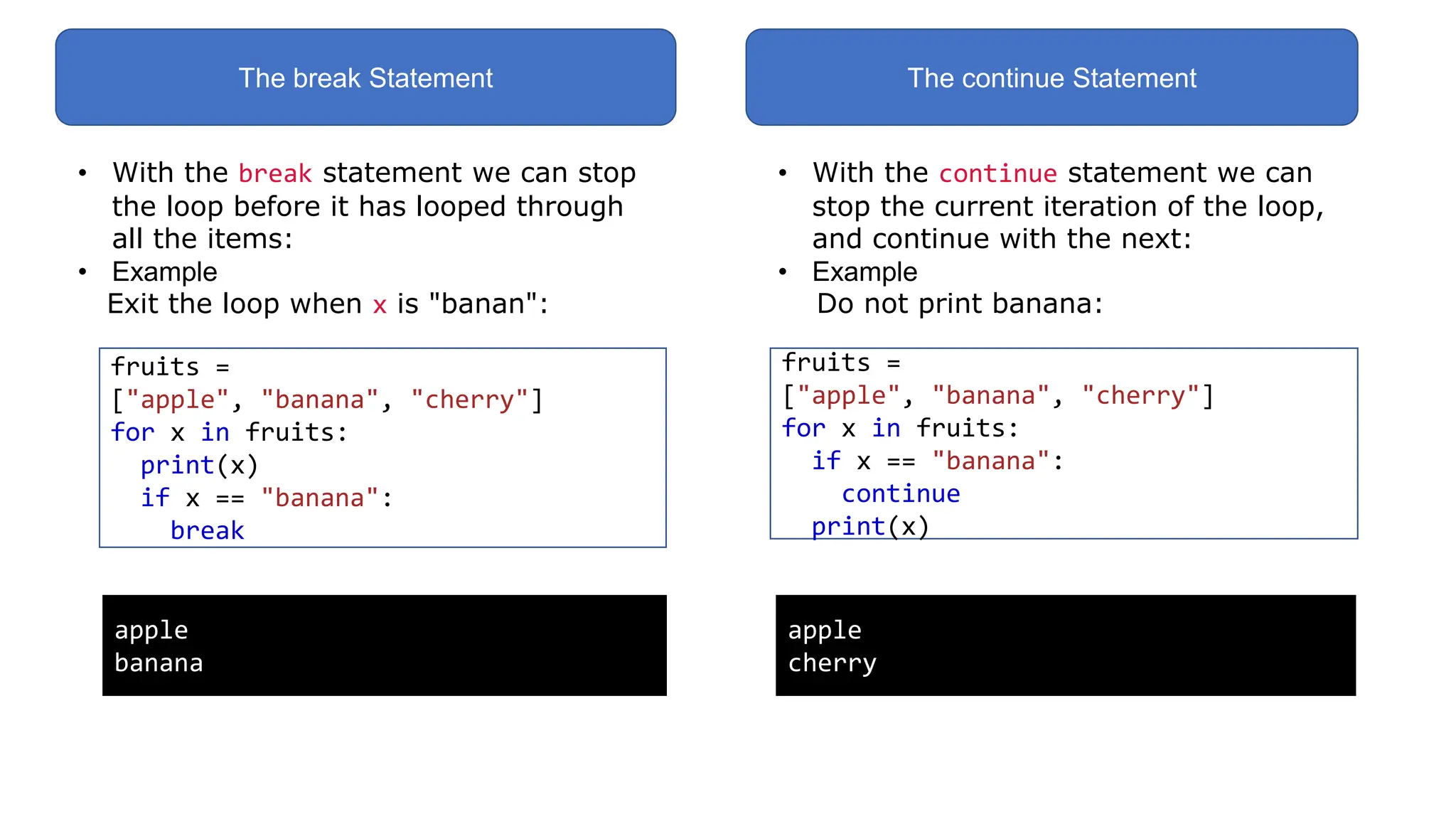 The break Statement The continue Statement
• With the break statement we can stop
the loop before it has looped through
all the items:
• Example
Exit the loop when x is "banan":
fruits =
["apple", "banana", "cherry"]
for x in fruits:
print(x)
if x == "banana":
break
apple
banana
• With the continue statement we can
stop the current iteration of the loop,
and continue with the next:
• Example
Do not print banana:
fruits =
["apple", "banana", "cherry"]
for x in fruits:
if x == "banana":
continue
print(x)
apple
cherry
 
