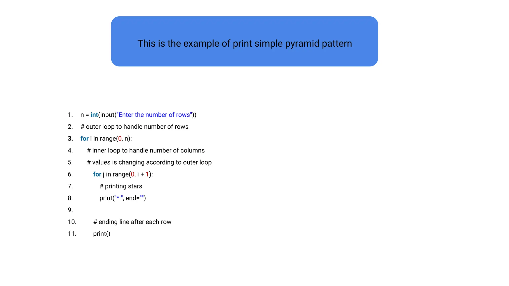 1. n = int(input("Enter the number of rows"))
2. # outer loop to handle number of rows
3. for i in range(0, n):
4. # inner loop to handle number of columns
5. # values is changing according to outer loop
6. for j in range(0, i + 1):
7. # printing stars
8. print("* ", end="")
9.
10. # ending line after each row
11. print()
This is the example of print simple pyramid pattern
 