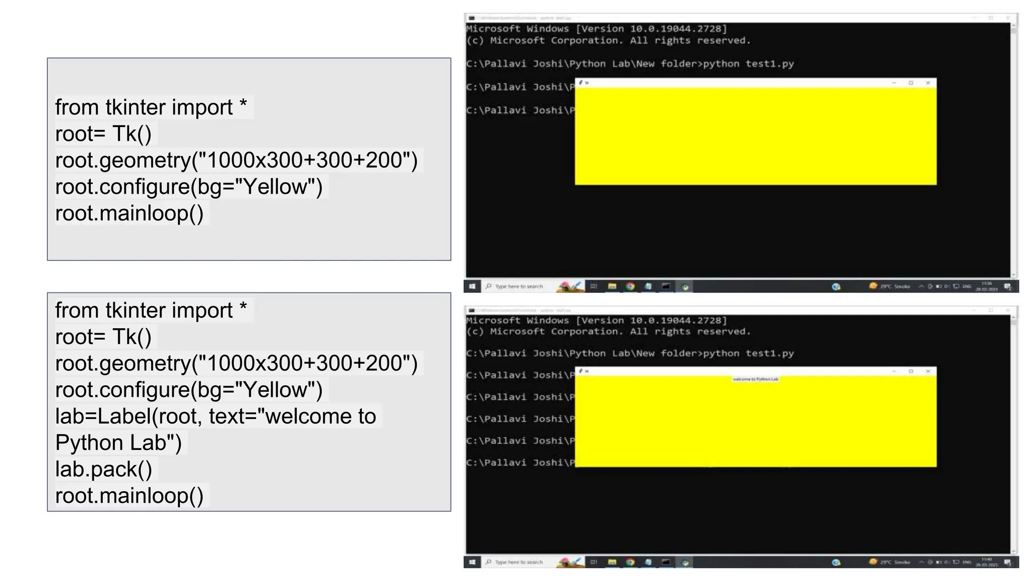 from tkinter import *
root= Tk()
root.geometry("1000x300+300+200")
root.configure(bg="Yellow")
root.mainloop()
from tkinter import *
root= Tk()
root.geometry("1000x300+300+200")
root.configure(bg="Yellow")
lab=Label(root, text="welcome to
Python Lab")
lab.pack()
root.mainloop()
 