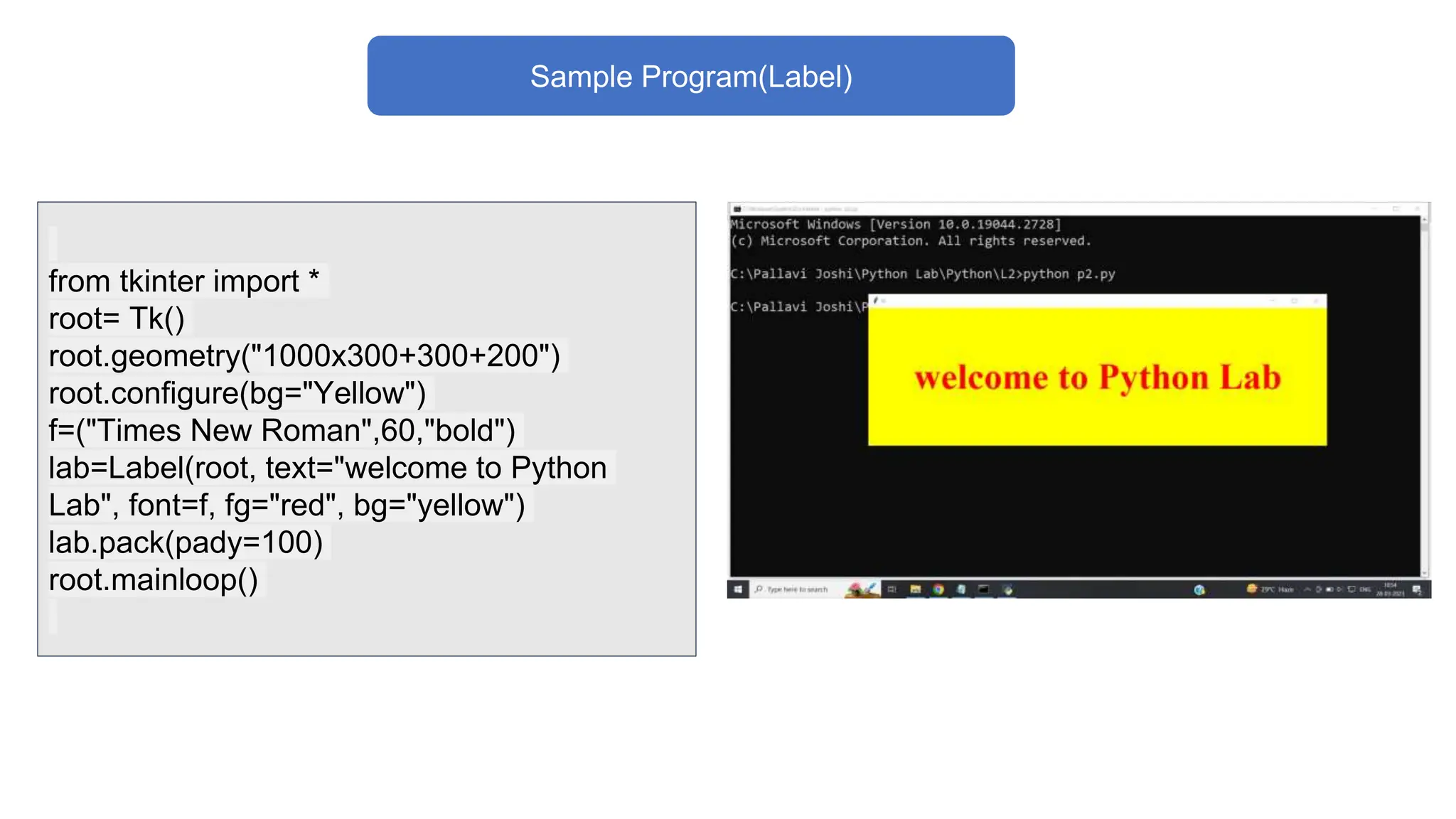 Sample Program(Label)
from tkinter import *
root= Tk()
root.geometry("1000x300+300+200")
root.configure(bg="Yellow")
f=("Times New Roman",60,"bold")
lab=Label(root, text="welcome to Python
Lab", font=f, fg="red", bg="yellow")
lab.pack(pady=100)
root.mainloop()
 