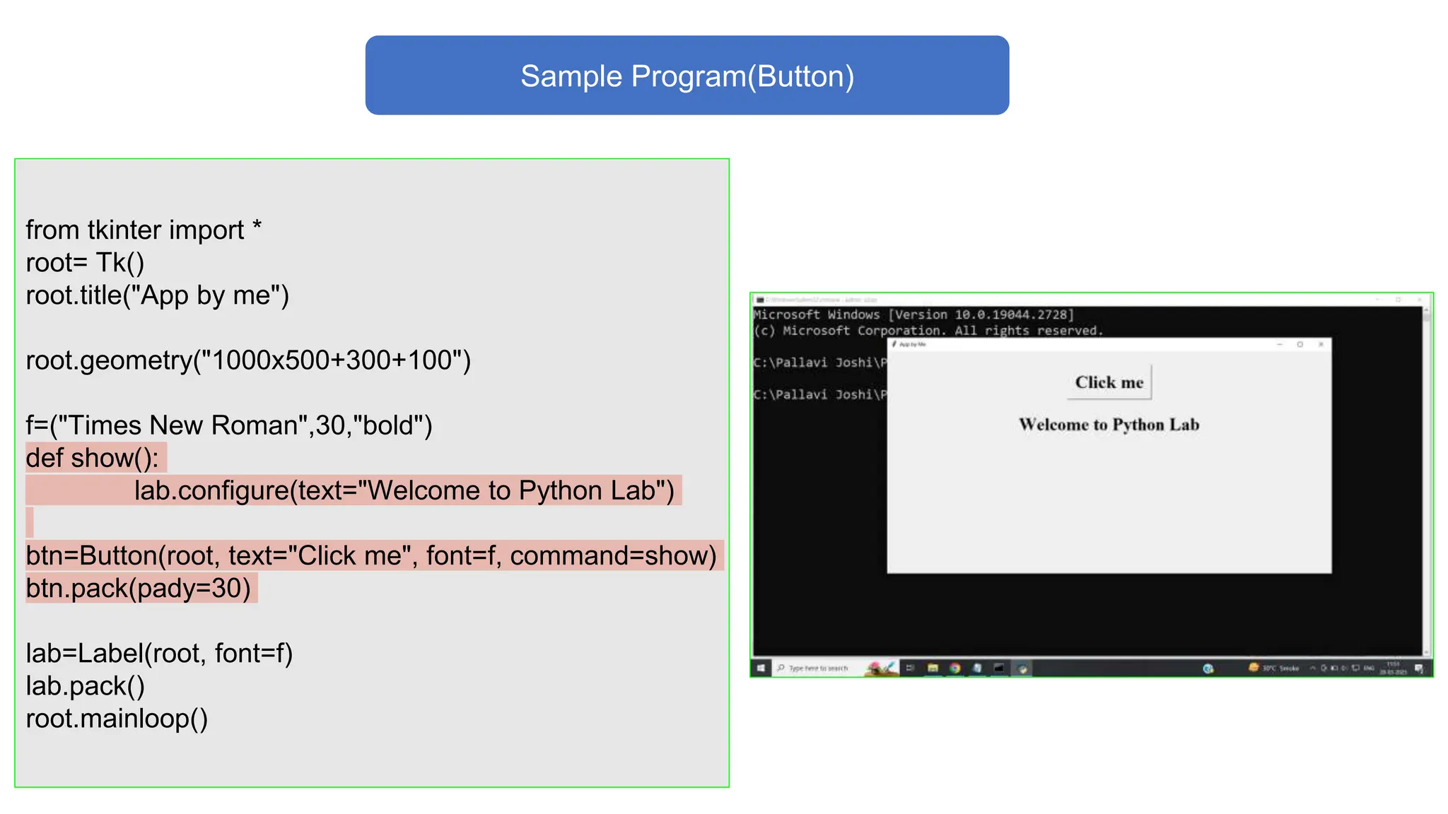 Sample Program(Button)
from tkinter import *
root= Tk()
root.title("App by me")
root.geometry("1000x500+300+100")
f=("Times New Roman",30,"bold")
def show():
lab.configure(text="Welcome to Python Lab")
btn=Button(root, text="Click me", font=f, command=show)
btn.pack(pady=30)
lab=Label(root, font=f)
lab.pack()
root.mainloop()
 