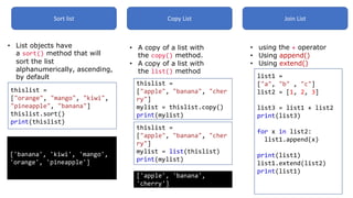 Sort list Copy List Join List
• List objects have
a sort() method that will
sort the list
alphanumerically, ascending,
by default
thislist =
["orange", "mango", "kiwi",
"pineapple", "banana"]
thislist.sort()
print(thislist)
['banana', 'kiwi', 'mango',
'orange', 'pineapple']
• A copy of a list with
the copy() method.
• A copy of a list with
the list() method
thislist =
["apple", "banana", "cher
ry"]
mylist = thislist.copy()
print(mylist)
thislist =
["apple", "banana", "cher
ry"]
mylist = list(thislist)
print(mylist)
['apple', 'banana',
'cherry']
• using the + operator
• Using append()
• Using extend()
list1 =
["a", "b" , "c"]
list2 = [1, 2, 3]
list3 = list1 + list2
print(list3)
for x in list2:
list1.append(x)
print(list1)
list1.extend(list2)
print(list1)
 