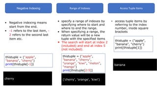 Negative Indexing Range of Indexes Access Tuple Items
• Negative indexing means
start from the end.
• -1 refers to the last item, -
2 refers to the second last
item etc.
thistuple = ("apple",
"banana", "cherry")
print(thistuple[-1])
cherry
• specify a range of indexes by
specifying where to start and
where to end the range.
• When specifying a range, the
return value will be a new
tuple with the specified items
• The search will start at index 2
(included) and end at index 5
(not included).
thistuple = ("apple",
"banana", "cherry",
"orange", "kiwi", "melon",
"mango")
print(thistuple[2:5])
banana
• access tuple items by
referring to the index
number, inside square
brackets
thistuple = ("apple",
"banana", "cherry")
print(thistuple[1])
('cherry', 'orange', 'kiwi')
 