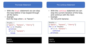 The break Statement The continue Statement
• With the break statement we can stop
the loop before it has looped through
all the items:
• Example
Exit the loop when x is "banan":
fruits =
["apple", "banana", "cherry"]
for x in fruits:
print(x)
if x == "banana":
break
apple
banana
• With the continue statement we can
stop the current iteration of the loop,
and continue with the next:
• Example
Do not print banana:
fruits =
["apple", "banana", "cherry"]
for x in fruits:
if x == "banana":
continue
print(x)
apple
cherry
 