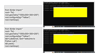 from tkinter import *
root= Tk()
root.geometry("1000x300+300+200")
root.configure(bg="Yellow")
root.mainloop()
from tkinter import *
root= Tk()
root.geometry("1000x300+300+200")
root.configure(bg="Yellow")
lab=Label(root, text="welcome to
Python Lab")
lab.pack()
root.mainloop()
 