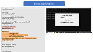 from tkinter import *
root=Tk()
root.title("App by Me")
root.geometry("800x400+300+200")
f=("Arial",30,"bold")
lab=Label(root, text="Enter your name", font=f)
lab.pack(pady=10)
ent=Entry(root, font=f)
ent.pack(pady=10)
def show():
name=ent.get()
msg="Good Afternoon " +name
ans.configure(text=msg)
btn=Button(root, text="click me", font=f, command=show)
btn.pack(pady=10)
ans=Label(root, font=f)
ans.pack(pady=10)
root.mainloop()
Sample Program(Entry)
 