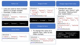 Python List
• Lists are used to store multiple
items in a single variable
• Example: Create a Lists
thislist =
["apple", "banana", "cherry"]
print(thislist)
['apple', 'banana', 'cherry']
Access Items
thislist =
["apple", "banana", "cherry"]
print(thislist[1])
Range of index
thislist =
["apple", "banana", "cherry"
, "orange", "kiwi", "melon",
"mango"]
print(thislist[2:5])
['cherry', 'orange', 'kiwi']
Change list items
• To change the value of a
specific item, refer to the
index number.
thislist =
["apple", "banana", "cherry"]
thislist[1] = "blackcurrant"
print(thislist)
Change range of item value
• Change the values
"banana" and "cherry" with
the values "blackcurrant"
and "watermelon":
thislist =
["apple", "banana", "cher
ry", "orange", "kiwi", "m
ango"]
thislist[1:3] =
["blackcurrant", "waterme
lon"]
print(thislist)
['apple', 'blackcurrant',
'watermelon', 'orange',
'kiwi', 'mango']
 