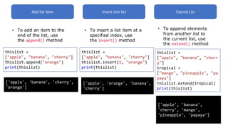 Add list item
• To add an item to the
end of the list, use
the append() method
thislist =
["apple", "banana", "cherry"]
thislist.append("orange")
print(thislist)
['apple', 'banana', 'cherry',
'orange']
Insert into list
• To insert a list item at a
specified index, use
the insert() method
thislist =
["apple", "banana", "cherry"]
thislist.insert(1, "orange")
print(thislist)
['apple', 'orange', 'banana',
'cherry']
Extend List
• To append elements
from another list to
the current list, use
the extend() method
thislist =
["apple", "banana", "cherr
y"]
tropical =
["mango", "pineapple", "pa
paya"]
thislist.extend(tropical)
print(thislist)
['apple', 'banana',
'cherry', 'mango',
'pineapple', 'papaya']
 