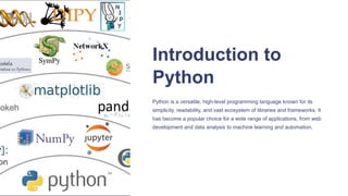 Introduction to
Python
Python is a versatile, high-level programming language known for its
simplicity, readability, and vast ecosystem of libraries and frameworks. It
has become a popular choice for a wide range of applications, from web
development and data analysis to machine learning and automation.
 
