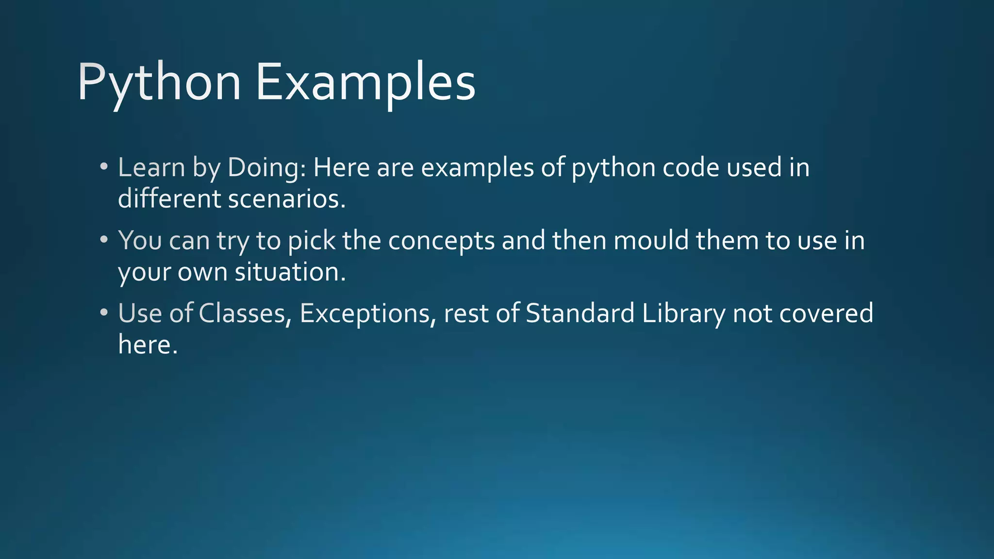  Learn by Doing: Here are examples of python code used in different scenarios. 
 You can try to pick the concepts and then mould them to use in your own 
situation. 
 Use of Classes, Exceptions, rest of Standard Library not covered here. 
By Ashish Sharma for Next Craft 
 