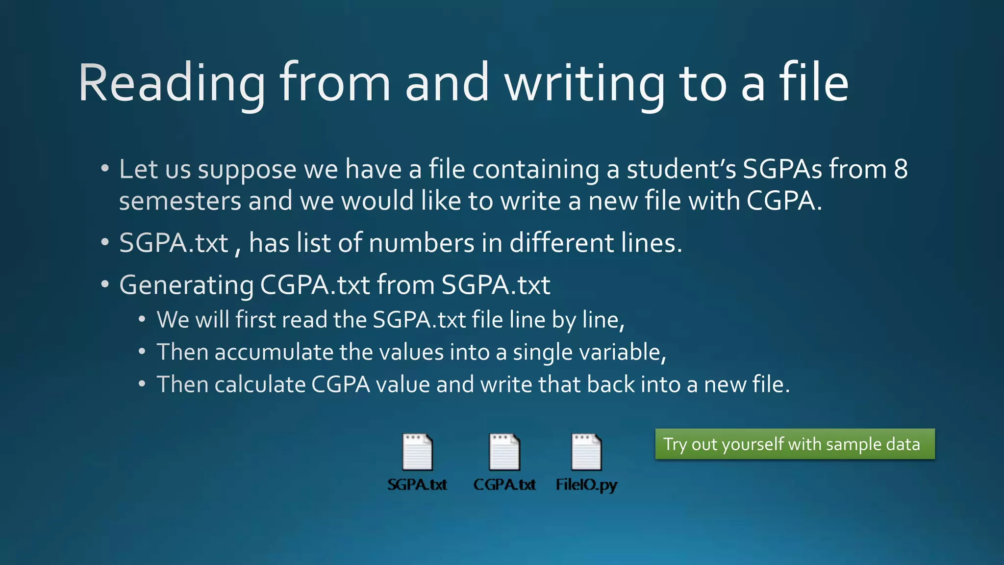  Let us suppose we have a file containing a student’s SGPAs from 8 semesters and 
we would like to write a new file with CGPA. 
 SGPA.txt , has list of numbers in different lines. 
 Generating CGPA.txt from SGPA.txt 
 We will first read the SGPA.txt file line by line, 
 Then accumulate the values into a single variable, 
 Then calculate CGPA value and write that back into a new file. 
Try out yourself with sample 
data 
By Ashish Sharma for Next Craft 
 