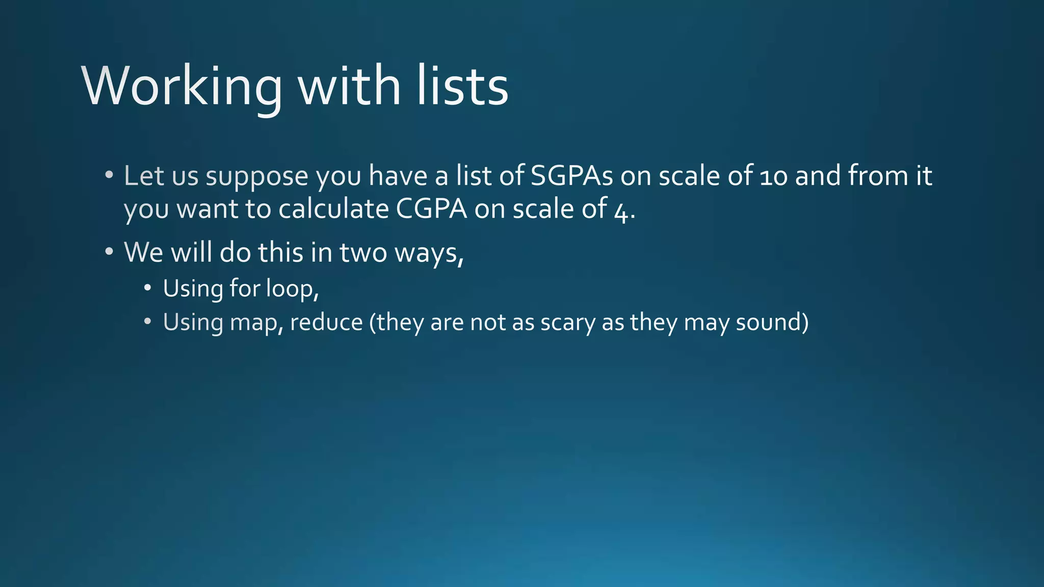  Let us suppose you have a list of SGPAs on scale of 10 and from it you want to 
calculate CGPA on scale of 4. 
 We will do this in two ways, 
 Using for loop, 
 Using map, reduce (they are not as scary as they may sound) 
 The ways of coding this by map, reduce etc. are less verbose and more 
transportable. 
By Ashish Sharma for Next Craft 
 