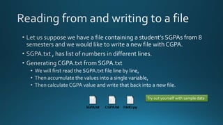  Let us suppose we have a file containing a student’s SGPAs from 8 semesters and 
we would like to write a new file with CGPA. 
 SGPA.txt , has list of numbers in different lines. 
 Generating CGPA.txt from SGPA.txt 
 We will first read the SGPA.txt file line by line, 
 Then accumulate the values into a single variable, 
 Then calculate CGPA value and write that back into a new file. 
Try out yourself with sample 
data 
By Ashish Sharma for Next Craft 
 