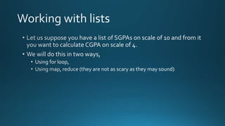  Let us suppose you have a list of SGPAs on scale of 10 and from it you want to 
calculate CGPA on scale of 4. 
 We will do this in two ways, 
 Using for loop, 
 Using map, reduce (they are not as scary as they may sound) 
 The ways of coding this by map, reduce etc. are less verbose and more 
transportable. 
By Ashish Sharma for Next Craft 
 