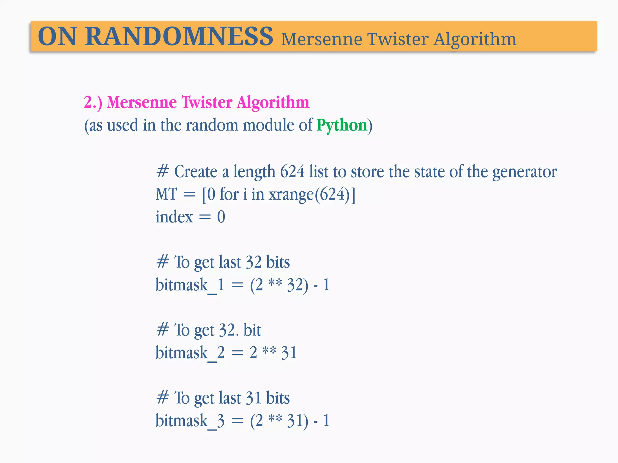 ON RANDOMNESS Mersenne Twister Algorithm 2.) Mersenne Twister Algorithm (as used in the random module of Python) # Create a length 624 list to store the state of the generator MT = [0 for i in xrange(624)] index = 0 # To get last 32 bits bitmask_1 = (2 ** 32) - 1 # To get 32. bit bitmask_2 = 2 ** 31 # To get last 31 bits bitmask_3 = (2 ** 31) - 1 