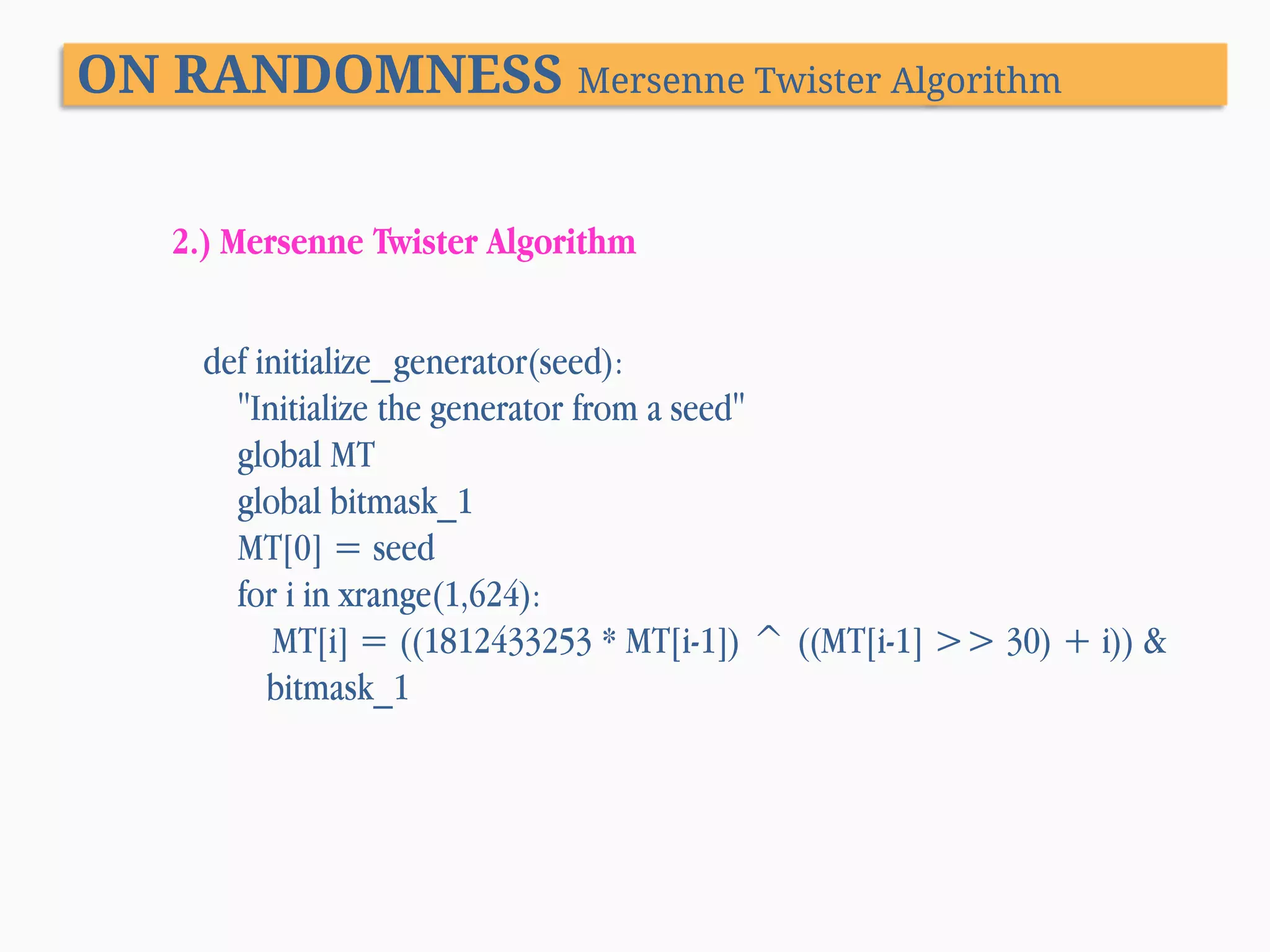 ON RANDOMNESS Mersenne Twister Algorithm 2.) Mersenne Twister Algorithm def initialize_generator(seed): "Initialize the generator from a seed" global MT global bitmask_1 MT[0] = seed for i in xrange(1,624): MT[i] = ((1812433253 * MT[i-1]) ^ ((MT[i-1] >> 30) + i)) & bitmask_1 