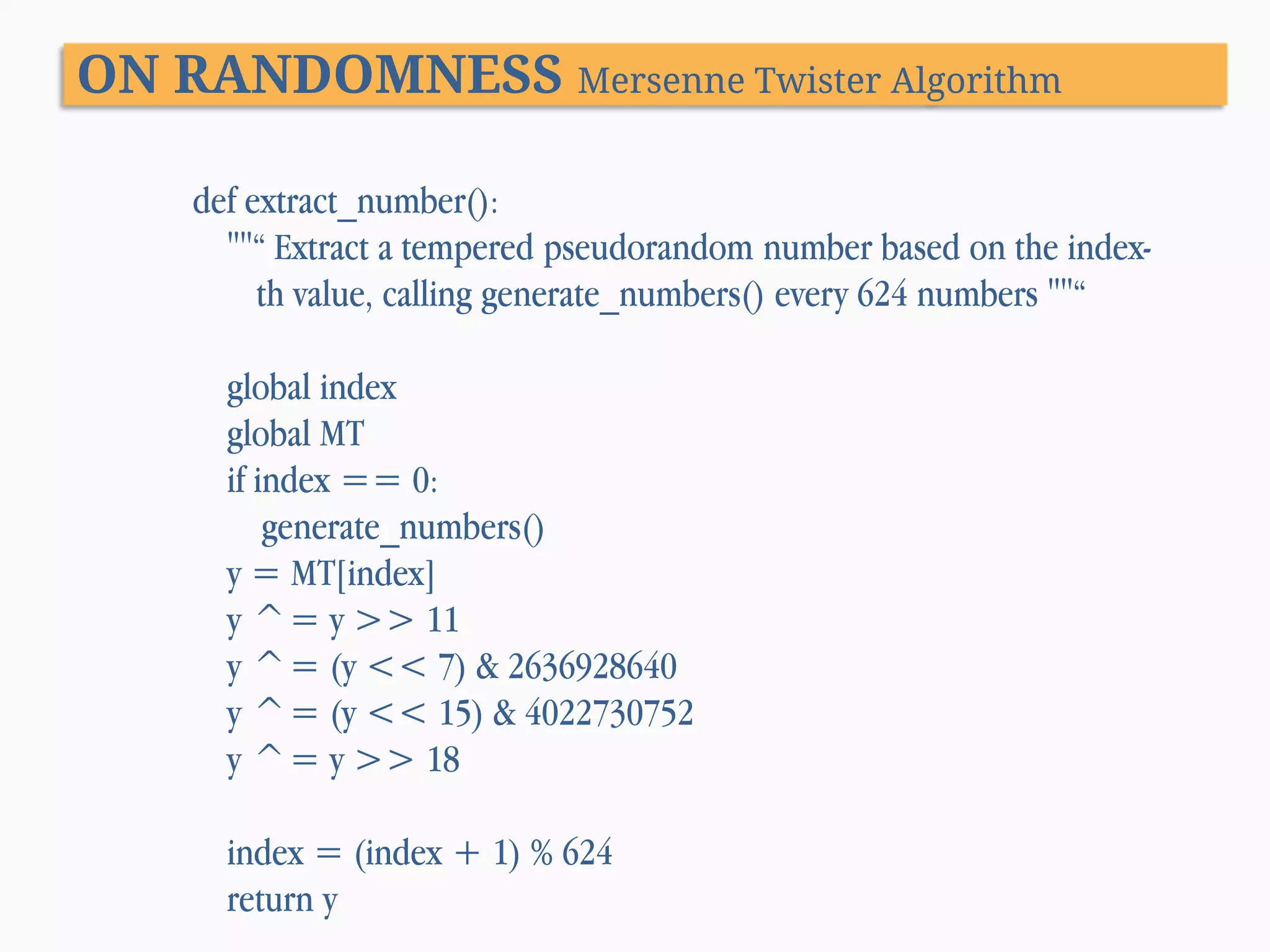 ON RANDOMNESS Mersenne Twister Algorithm def extract_number(): ""“ Extract a tempered pseudorandom number based on the indexth value, calling generate_numbers() every 624 numbers ""“ global index global MT if index == 0: generate_numbers() y = MT[index] y ^= y >> 11 y ^= (y << 7) & 2636928640 y ^= (y << 15) & 4022730752 y ^= y >> 18 index = (index + 1) % 624 return y 