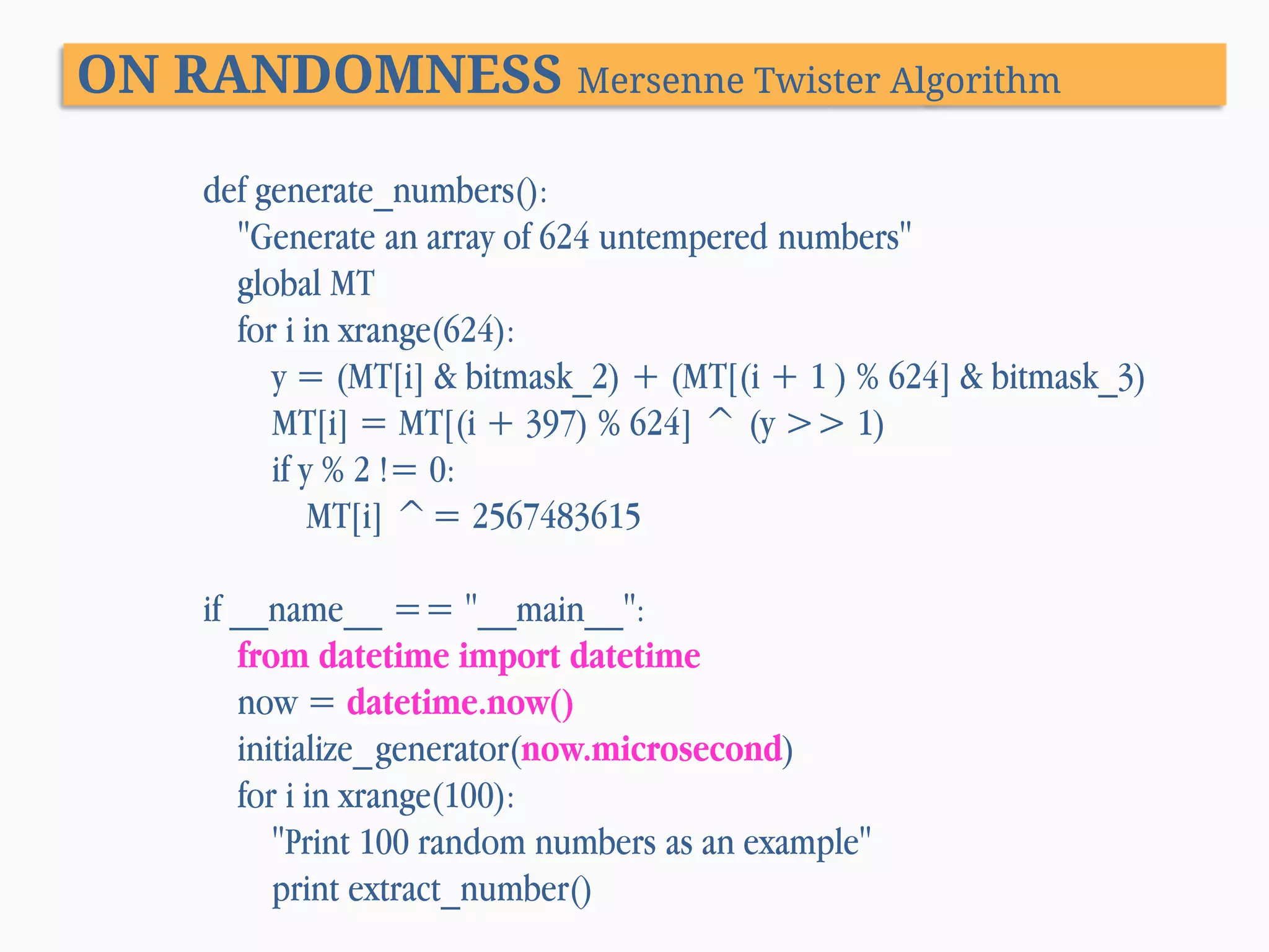 ON RANDOMNESS Mersenne Twister Algorithm def generate_numbers(): "Generate an array of 624 untempered numbers" global MT for i in xrange(624): y = (MT[i] & bitmask_2) + (MT[(i + 1 ) % 624] & bitmask_3) MT[i] = MT[(i + 397) % 624] ^ (y >> 1) if y % 2 != 0: MT[i] ^= 2567483615 if __name__ == "__main__": from datetime import datetime now = datetime.now() initialize_generator(now.microsecond) for i in xrange(100): "Print 100 random numbers as an example" print extract_number() 