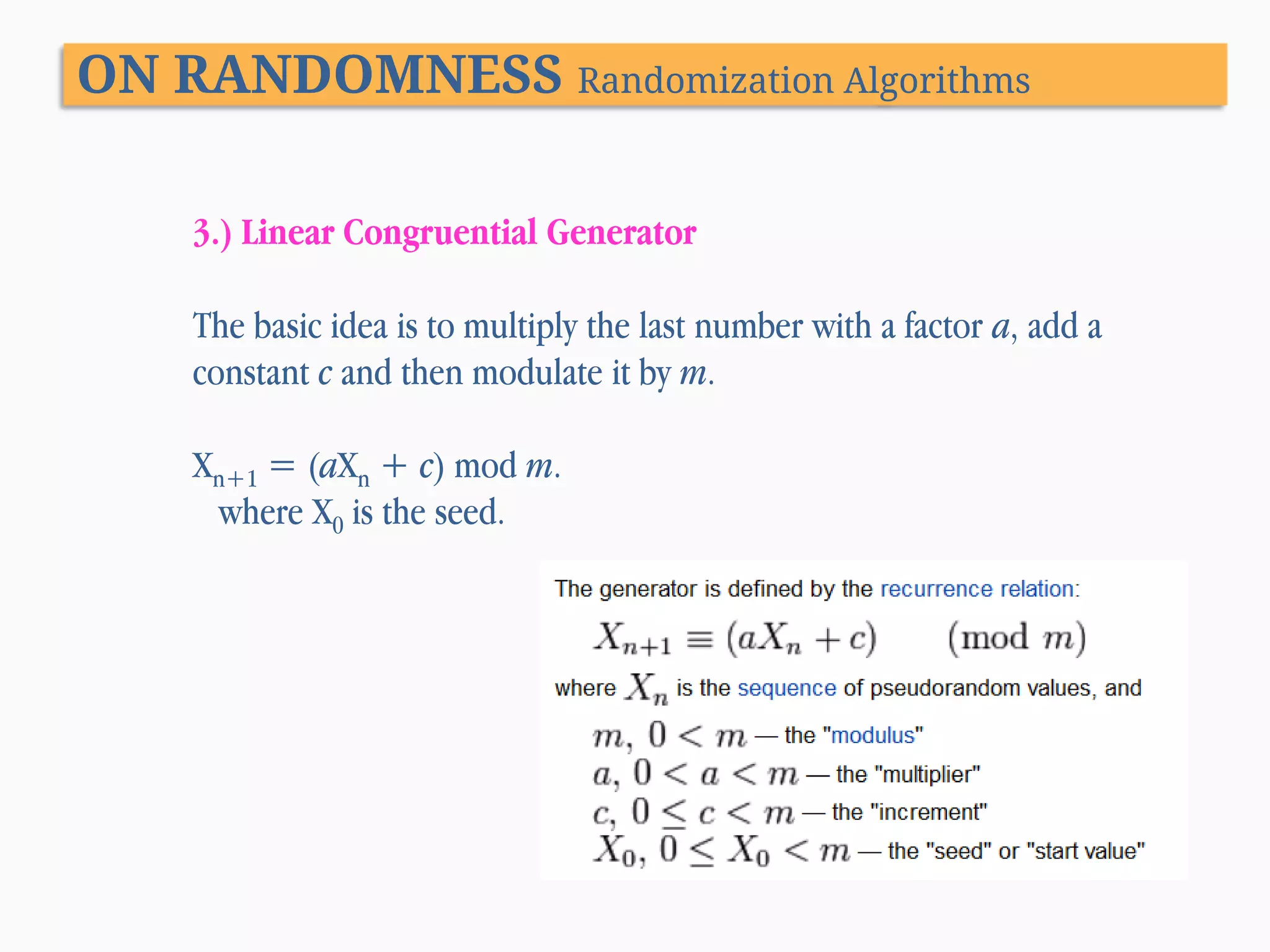 ON RANDOMNESS Randomization Algorithms 3.) Linear Congruential Generator The basic idea is to multiply the last number with a factor a, add a constant c and then modulate it by m. Xn+1 = (aXn + c) mod m. where X0 is the seed. 
