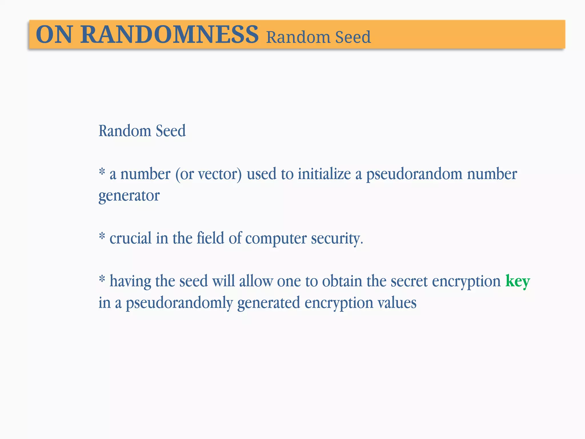 ON RANDOMNESS Random Seed Random Seed * a number (or vector) used to initialize a pseudorandom number generator * crucial in the field of computer security. * having the seed will allow one to obtain the secret encryption key in a pseudorandomly generated encryption values 