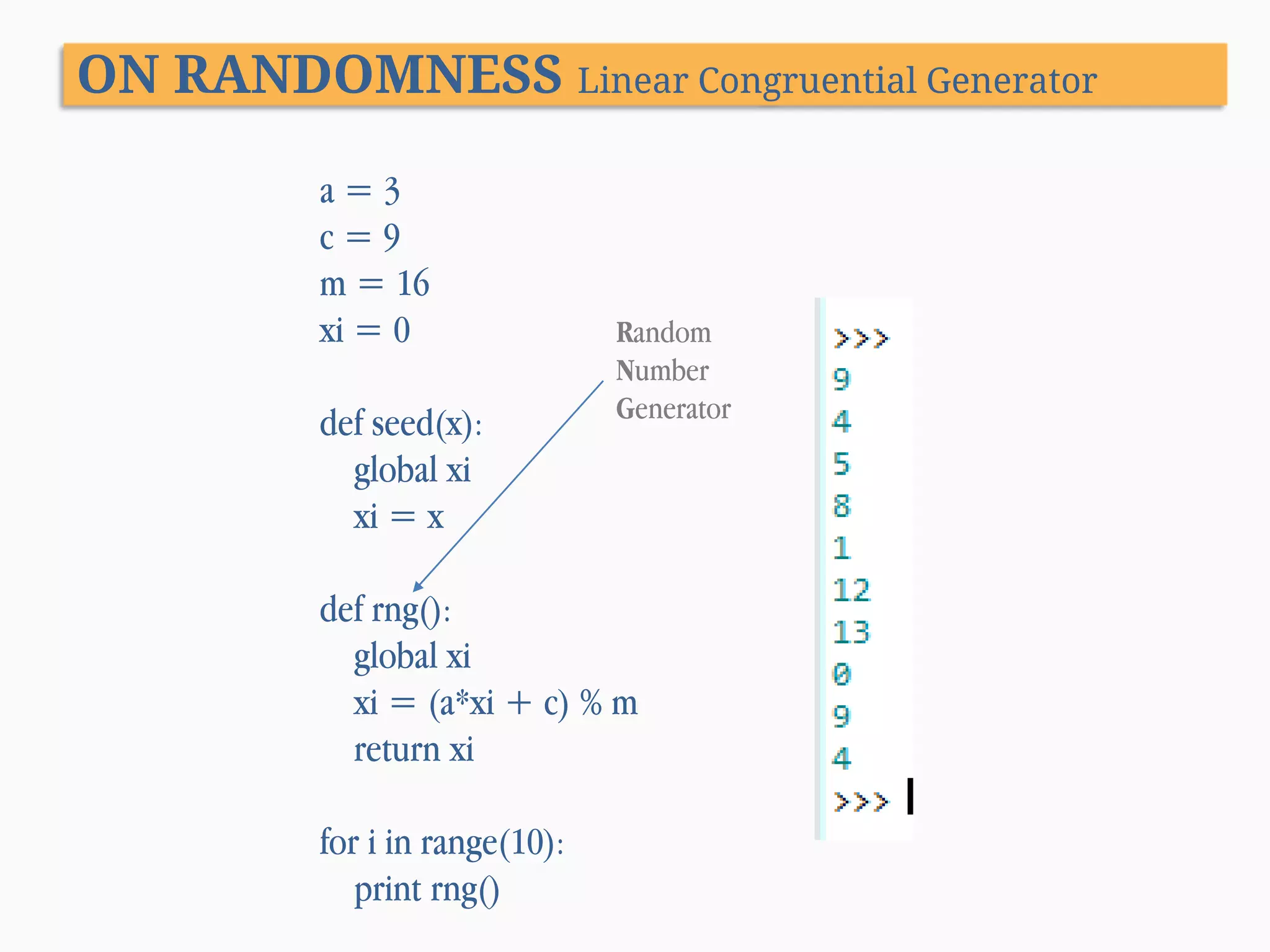 ON RANDOMNESS Linear Congruential Generator a=3 c=9 m = 16 xi = 0 def seed(x): global xi xi = x Random Number Generator def rng(): global xi xi = (a*xi + c) % m return xi for i in range(10): print rng() 