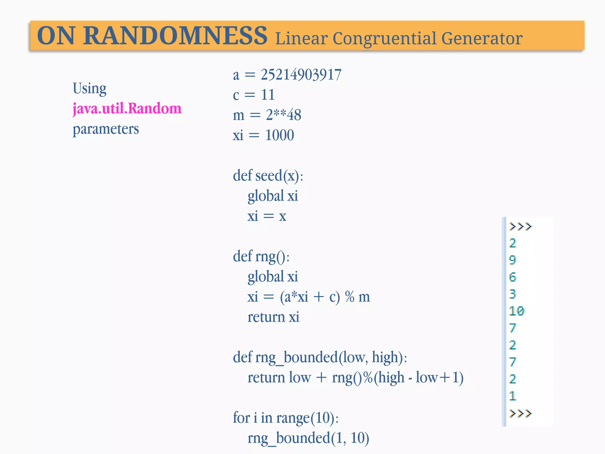 ON RANDOMNESS Linear Congruential Generator Using java.util.Random parameters a = 25214903917 c = 11 m = 2**48 xi = 1000 def seed(x): global xi xi = x def rng(): global xi xi = (a*xi + c) % m return xi def rng_bounded(low, high): return low + rng()%(high - low+1) for i in range(10): rng_bounded(1, 10) 