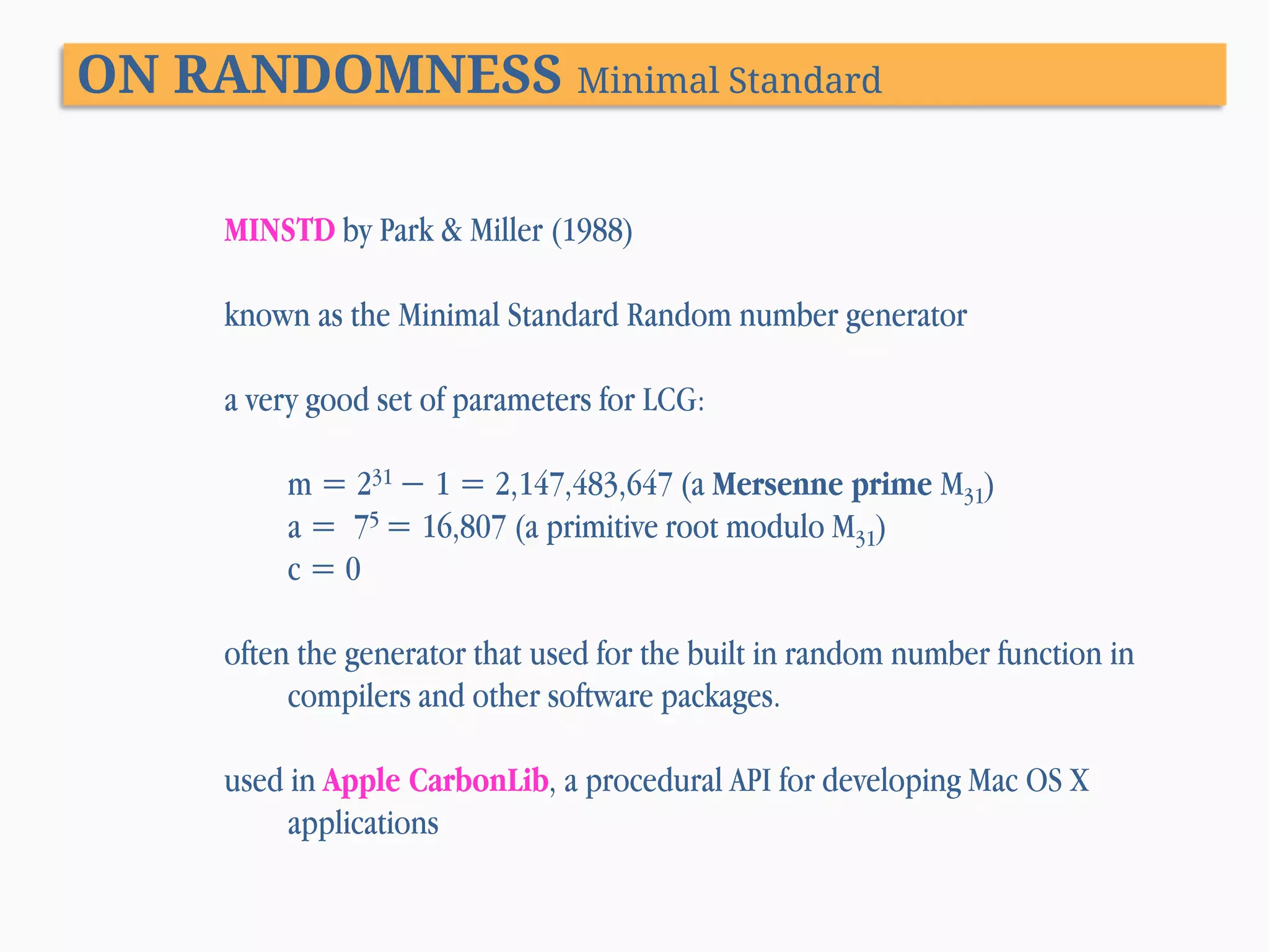 ON RANDOMNESS Minimal Standard MINSTD by Park & Miller (1988) known as the Minimal Standard Random number generator a very good set of parameters for LCG: m = 231 − 1 = 2,147,483,647 (a Mersenne prime M31) a = 75 = 16,807 (a primitive root modulo M31) c=0 often the generator that used for the built in random number function in compilers and other software packages. used in Apple CarbonLib, a procedural API for developing Mac OS X applications 