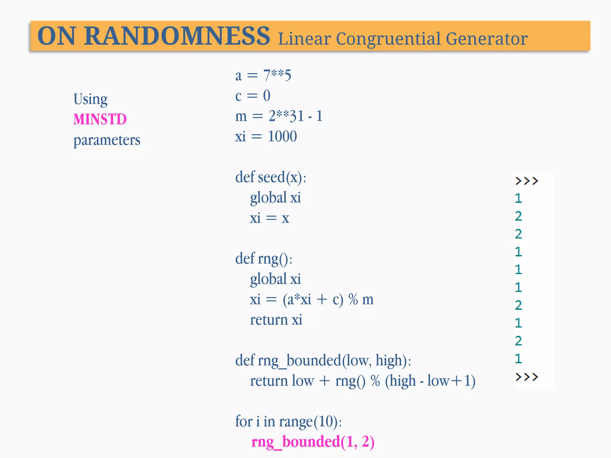 ON RANDOMNESS Linear Congruential Generator Using MINSTD parameters a = 7**5 c=0 m = 2**31 - 1 xi = 1000 def seed(x): global xi xi = x def rng(): global xi xi = (a*xi + c) % m return xi def rng_bounded(low, high): return low + rng() % (high - low+1) for i in range(10): rng_bounded(1, 2) 