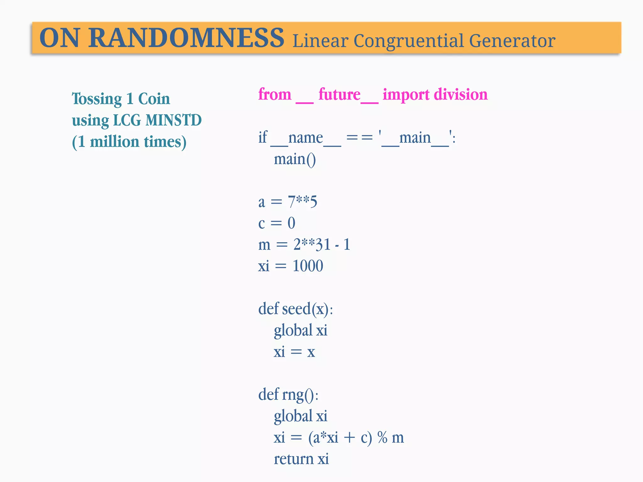 ON RANDOMNESS Linear Congruential Generator Tossing 1 Coin using LCG MINSTD (1 million times) from __ future__ import division if __name__ == '__main__': main() a = 7**5 c=0 m = 2**31 - 1 xi = 1000 def seed(x): global xi xi = x def rng(): global xi xi = (a*xi + c) % m return xi 