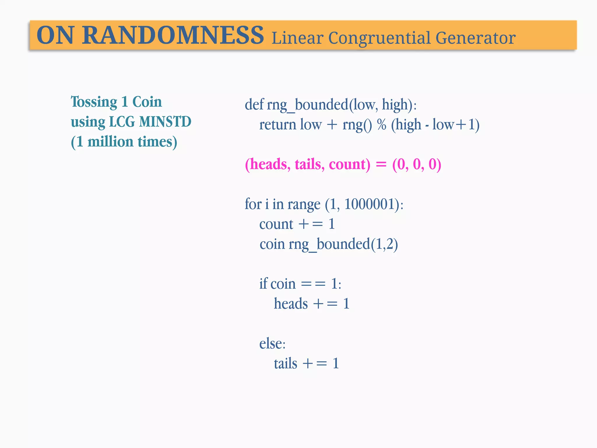 ON RANDOMNESS Linear Congruential Generator Tossing 1 Coin using LCG MINSTD (1 million times) def rng_bounded(low, high): return low + rng() % (high - low+1) (heads, tails, count) = (0, 0, 0) for i in range (1, 1000001): count += 1 coin rng_bounded(1,2) if coin == 1: heads += 1 else: tails += 1 