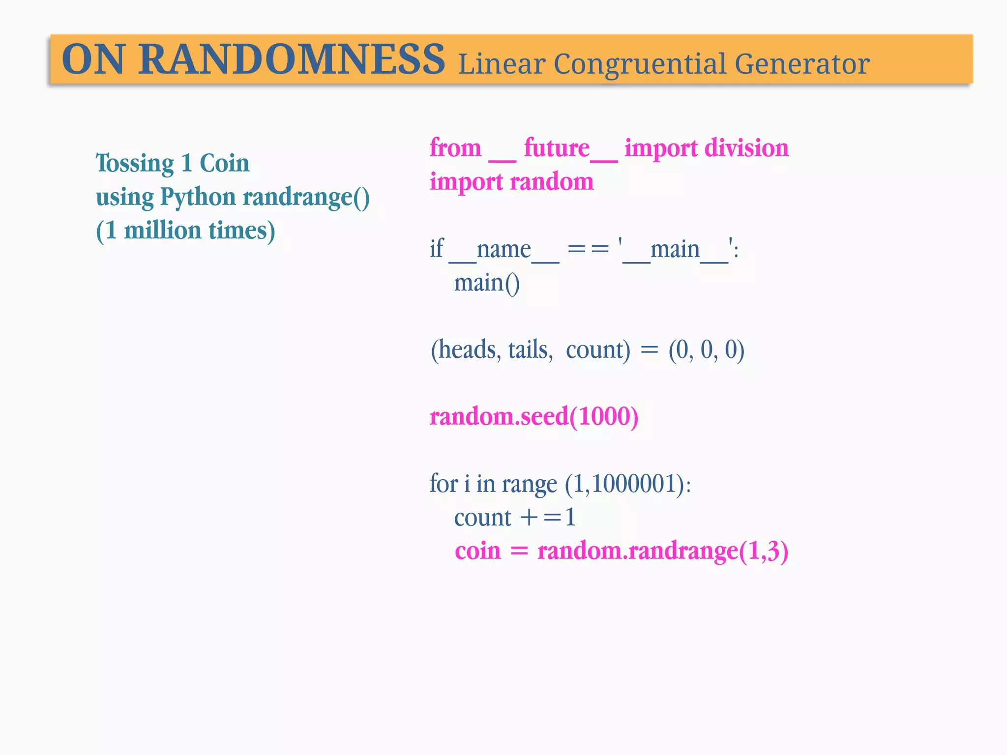 ON RANDOMNESS Linear Congruential Generator Tossing 1 Coin using Python randrange() (1 million times) from __ future__ import division import random if __name__ == '__main__': main() (heads, tails, count) = (0, 0, 0) random.seed(1000) for i in range (1,1000001): count +=1 coin = random.randrange(1,3) 