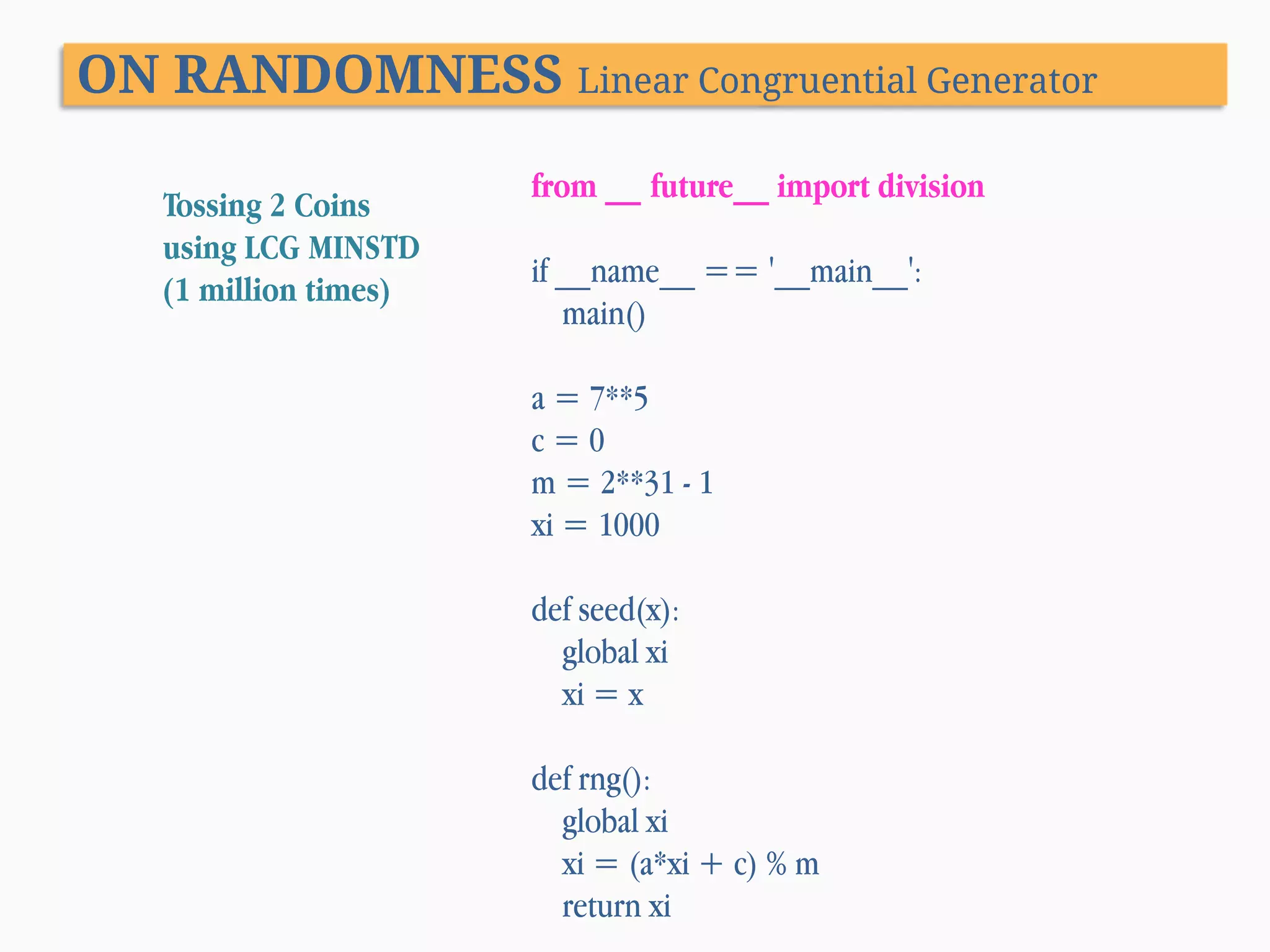 ON RANDOMNESS Linear Congruential Generator Tossing 2 Coins using LCG MINSTD (1 million times) from __ future__ import division if __name__ == '__main__': main() a = 7**5 c=0 m = 2**31 - 1 xi = 1000 def seed(x): global xi xi = x def rng(): global xi xi = (a*xi + c) % m return xi 