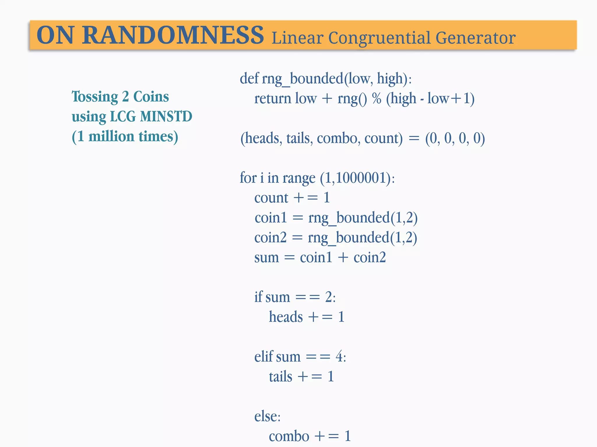 ON RANDOMNESS Linear Congruential Generator Tossing 2 Coins using LCG MINSTD (1 million times) def rng_bounded(low, high): return low + rng() % (high - low+1) (heads, tails, combo, count) = (0, 0, 0, 0) for i in range (1,1000001): count += 1 coin1 = rng_bounded(1,2) coin2 = rng_bounded(1,2) sum = coin1 + coin2 if sum == 2: heads += 1 elif sum == 4: tails += 1 else: combo += 1 
