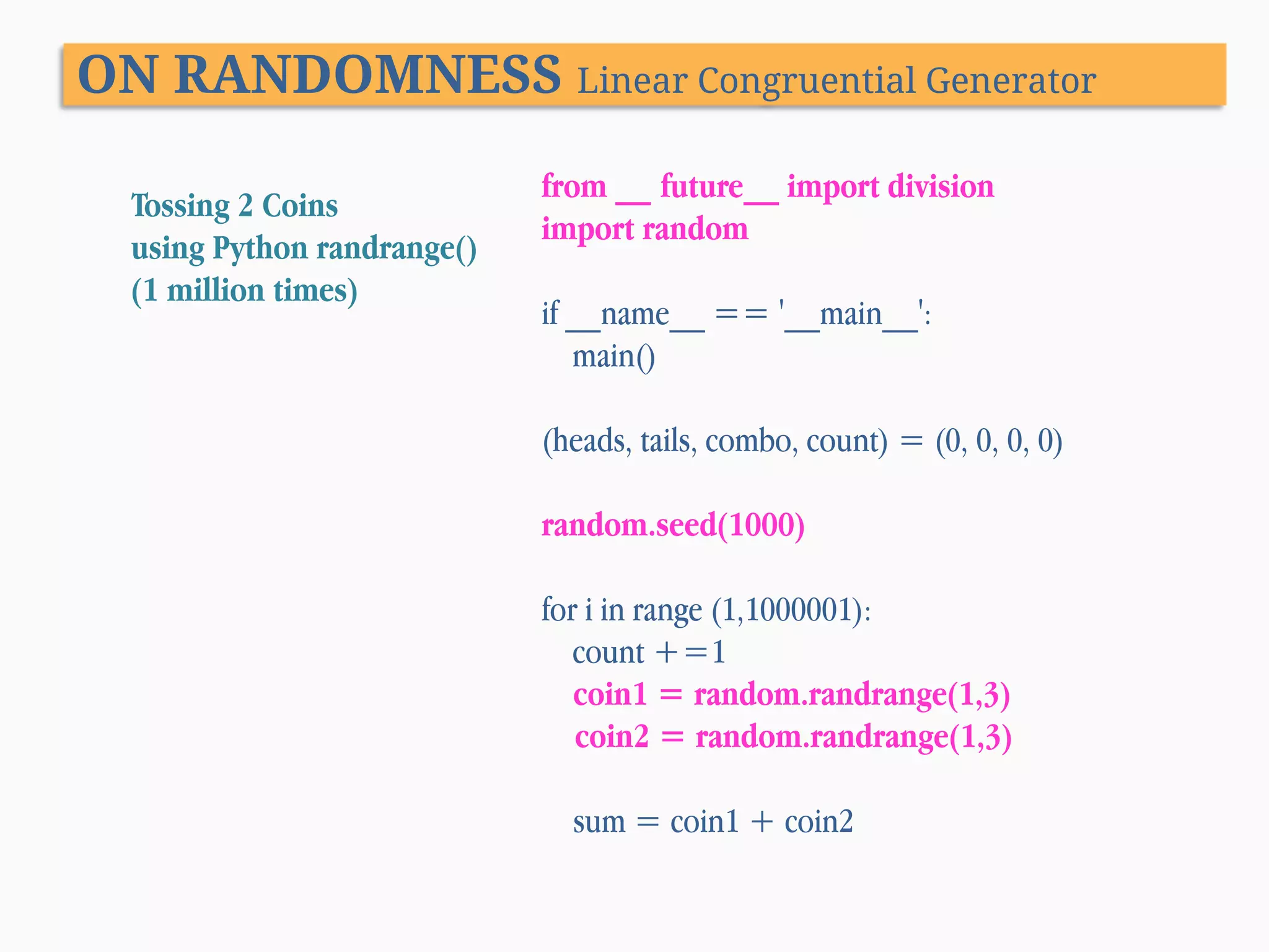 ON RANDOMNESS Linear Congruential Generator Tossing 2 Coins using Python randrange() (1 million times) from __ future__ import division import random if __name__ == '__main__': main() (heads, tails, combo, count) = (0, 0, 0, 0) random.seed(1000) for i in range (1,1000001): count +=1 coin1 = random.randrange(1,3) coin2 = random.randrange(1,3) sum = coin1 + coin2 