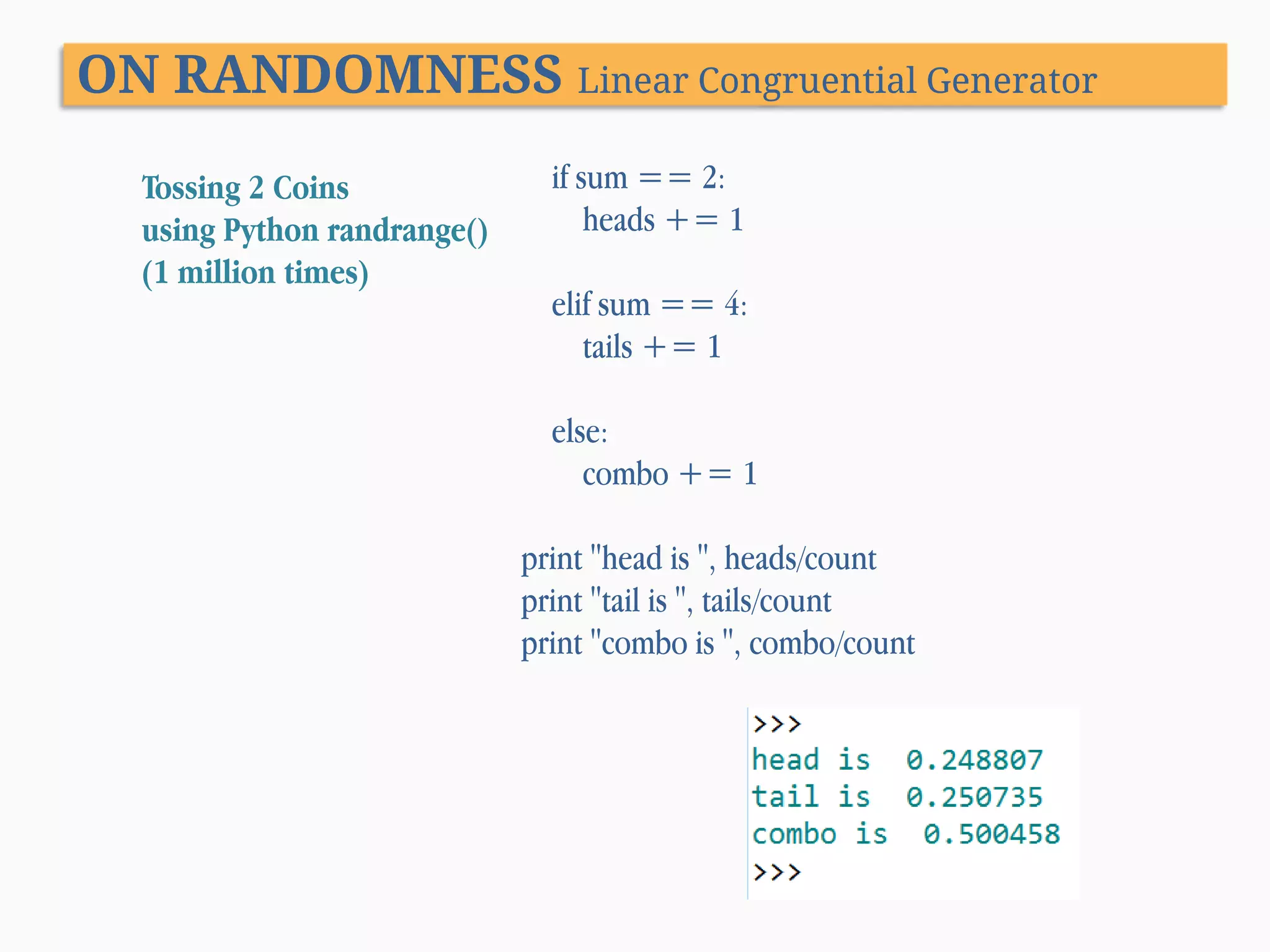 ON RANDOMNESS Linear Congruential Generator Tossing 2 Coins using Python randrange() (1 million times) if sum == 2: heads += 1 elif sum == 4: tails += 1 else: combo += 1 print "head is ", heads/count print "tail is ", tails/count print "combo is ", combo/count 