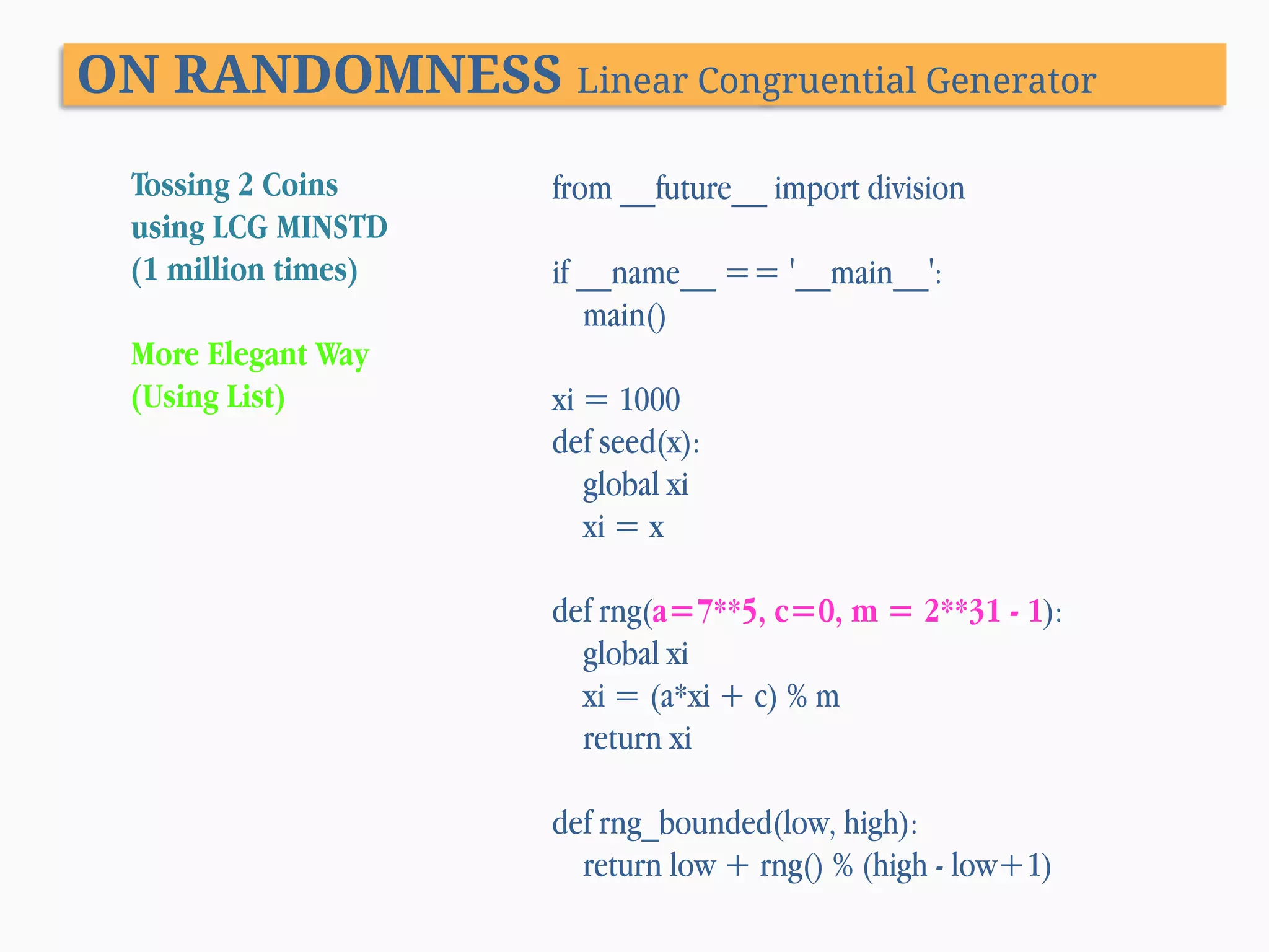 ON RANDOMNESS Linear Congruential Generator Tossing 2 Coins using LCG MINSTD (1 million times) More Elegant Way (Using List) from __future__ import division if __name__ == '__main__': main() xi = 1000 def seed(x): global xi xi = x def rng(a=7**5, c=0, m = 2**31 - 1): global xi xi = (a*xi + c) % m return xi def rng_bounded(low, high): return low + rng() % (high - low+1) 