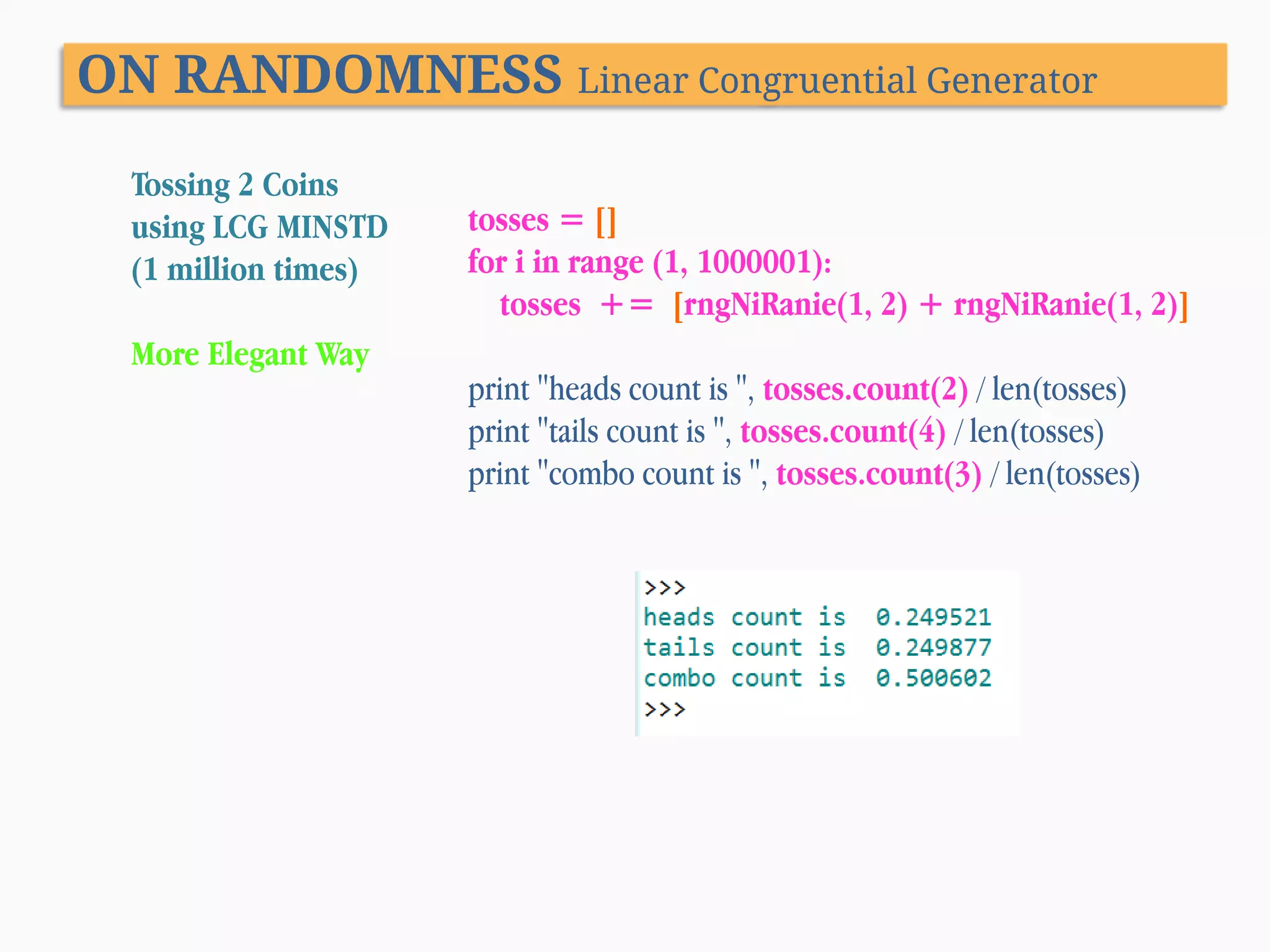 ON RANDOMNESS Linear Congruential Generator Tossing 2 Coins using LCG MINSTD (1 million times) More Elegant Way tosses = [] for i in range (1, 1000001): tosses += [rngNiRanie(1, 2) + rngNiRanie(1, 2)] print "heads count is ", tosses.count(2) / len(tosses) print "tails count is ", tosses.count(4) / len(tosses) print "combo count is ", tosses.count(3) / len(tosses) 