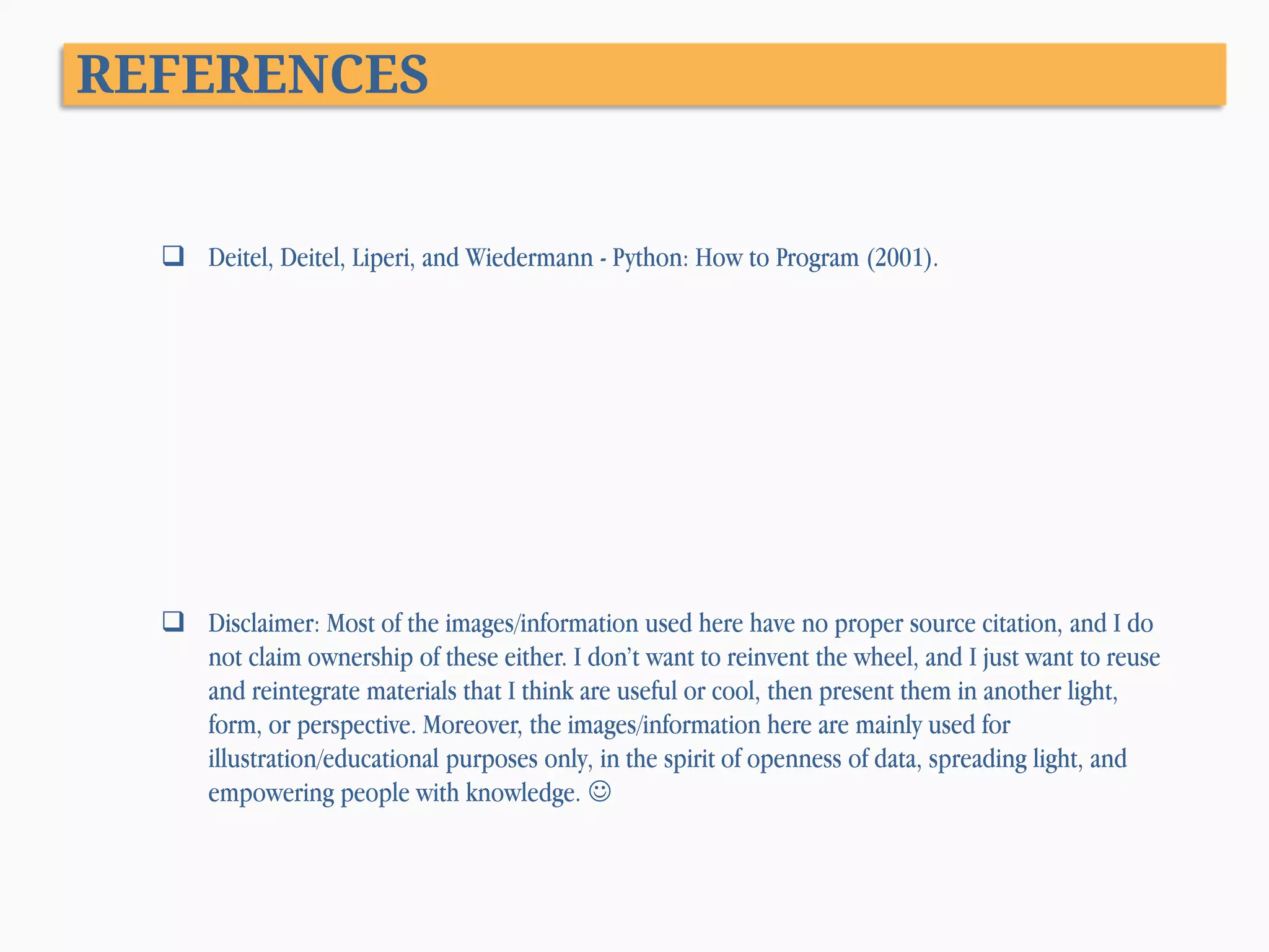 REFERENCES  Deitel, Deitel, Liperi, and Wiedermann - Python: How to Program (2001).  Disclaimer: Most of the images/information used here have no proper source citation, and I do not claim ownership of these either. I don’t want to reinvent the wheel, and I just want to reuse and reintegrate materials that I think are useful or cool, then present them in another light, form, or perspective. Moreover, the images/information here are mainly used for illustration/educational purposes only, in the spirit of openness of data, spreading light, and empowering people with knowledge.  