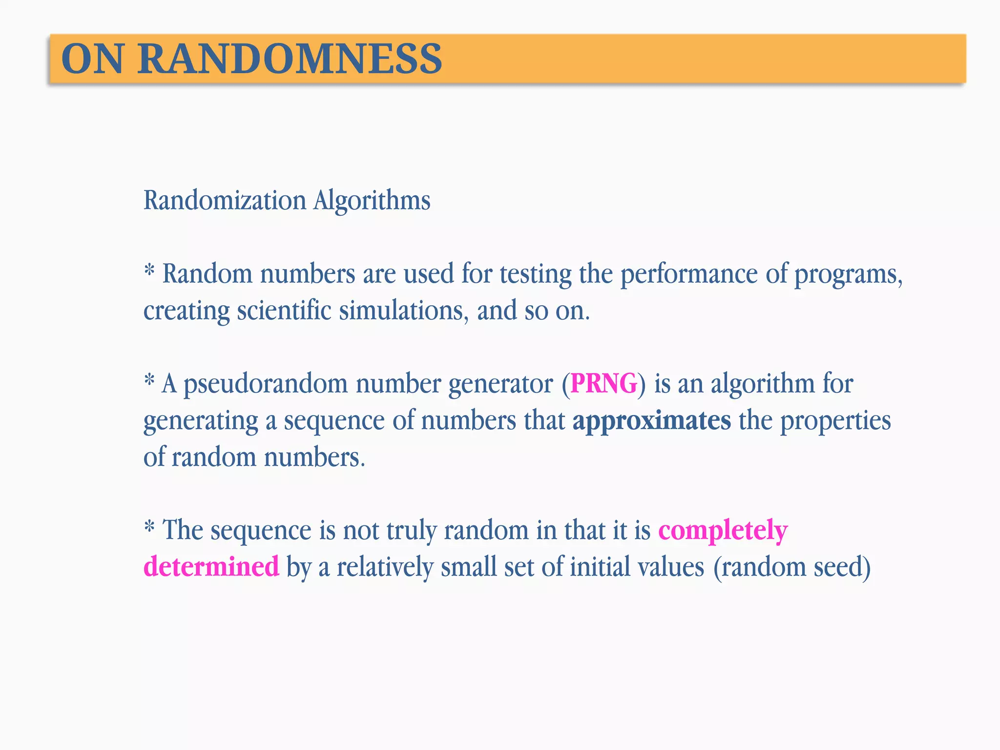 ON RANDOMNESS Randomization Algorithms * Random numbers are used for testing the performance of programs, creating scientific simulations, and so on. * A pseudorandom number generator (PRNG) is an algorithm for generating a sequence of numbers that approximates the properties of random numbers. * The sequence is not truly random in that it is completely determined by a relatively small set of initial values (random seed) 