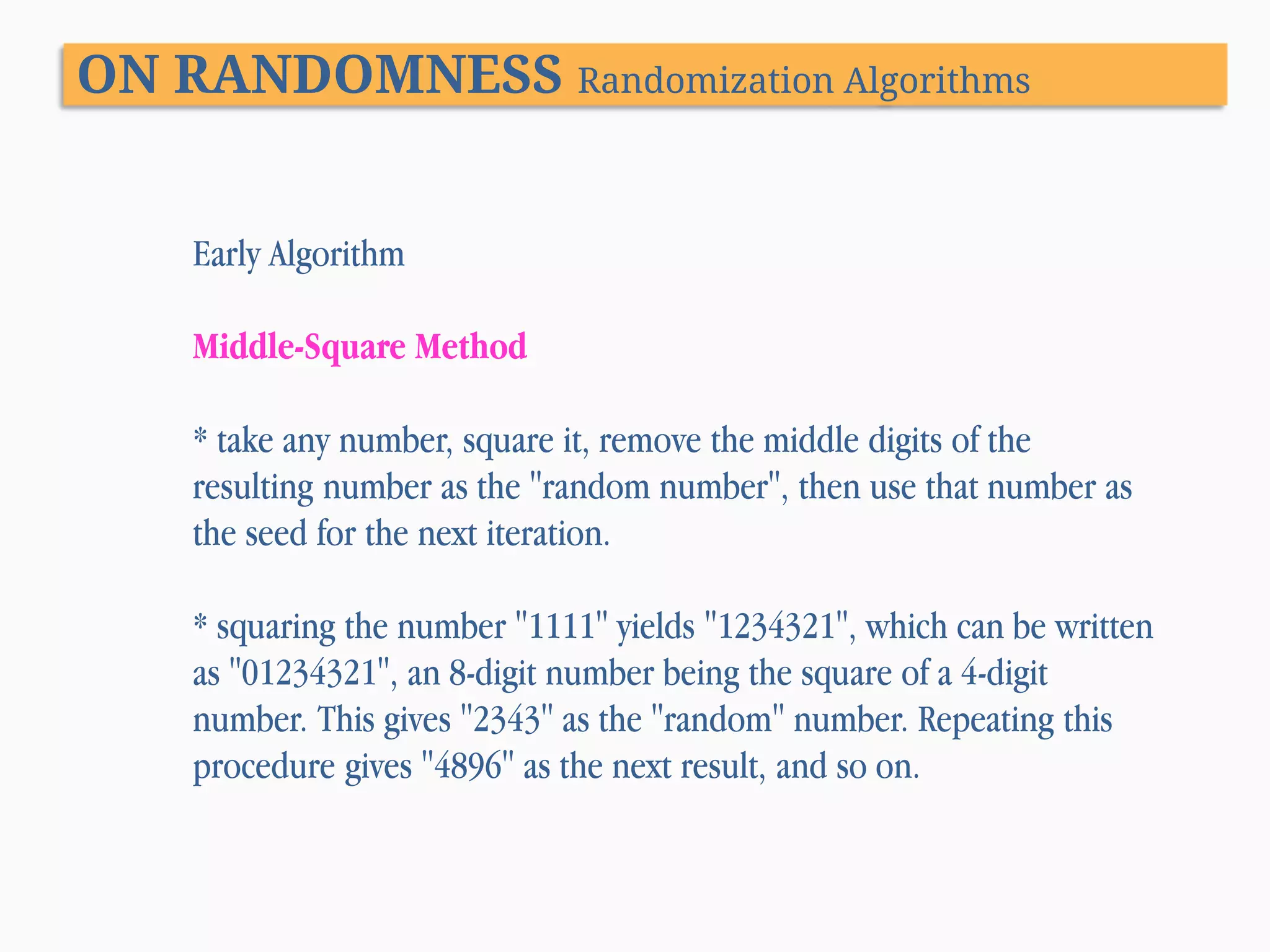 ON RANDOMNESS Randomization Algorithms Early Algorithm Middle-Square Method * take any number, square it, remove the middle digits of the resulting number as the "random number", then use that number as the seed for the next iteration. * squaring the number "1111" yields "1234321", which can be written as "01234321", an 8-digit number being the square of a 4-digit number. This gives "2343" as the "random" number. Repeating this procedure gives "4896" as the next result, and so on. 