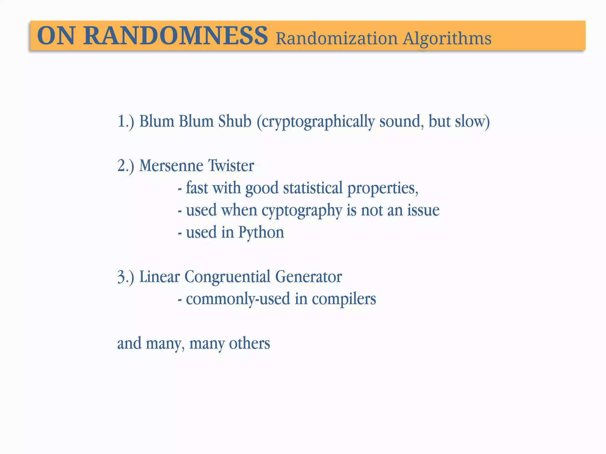 ON RANDOMNESS Randomization Algorithms 1.) Blum Blum Shub (cryptographically sound, but slow) 2.) Mersenne Twister - fast with good statistical properties, - used when cyptography is not an issue - used in Python 3.) Linear Congruential Generator - commonly-used in compilers and many, many others 