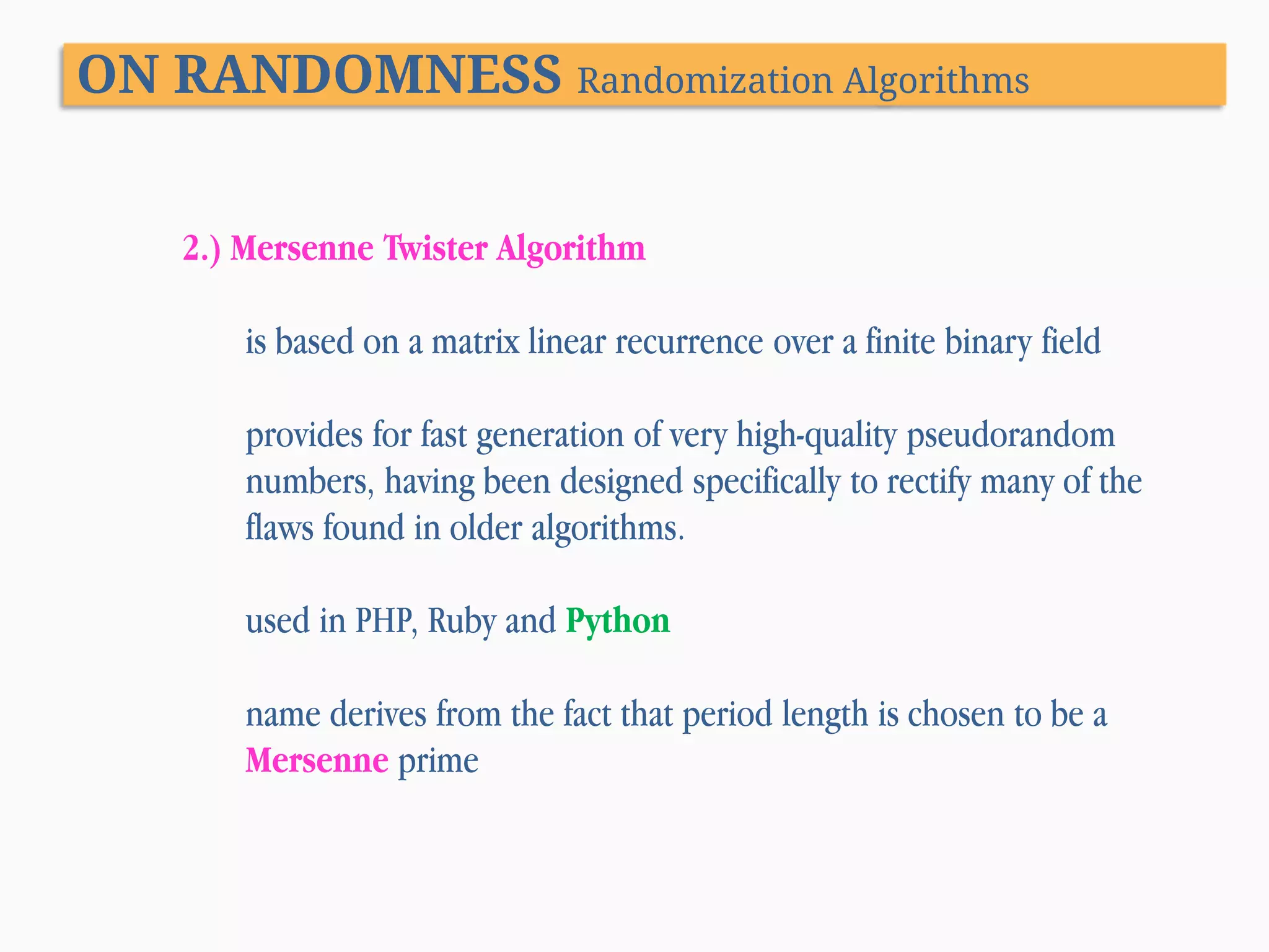 ON RANDOMNESS Randomization Algorithms 2.) Mersenne Twister Algorithm is based on a matrix linear recurrence over a finite binary field provides for fast generation of very high-quality pseudorandom numbers, having been designed specifically to rectify many of the flaws found in older algorithms. used in PHP, Ruby and Python name derives from the fact that period length is chosen to be a Mersenne prime 