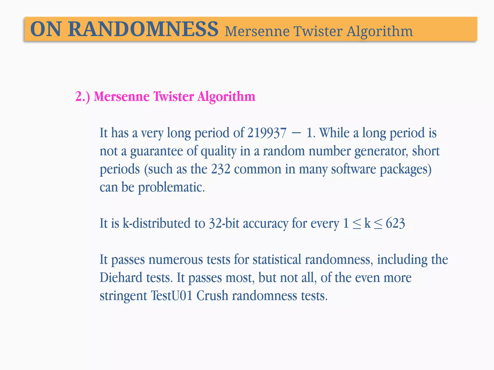 ON RANDOMNESS Mersenne Twister Algorithm 2.) Mersenne Twister Algorithm It has a very long period of 219937 − 1. While a long period is not a guarantee of quality in a random number generator, short periods (such as the 232 common in many software packages) can be problematic. It is k-distributed to 32-bit accuracy for every 1 ≤ k ≤ 623 It passes numerous tests for statistical randomness, including the Diehard tests. It passes most, but not all, of the even more stringent TestU01 Crush randomness tests. 