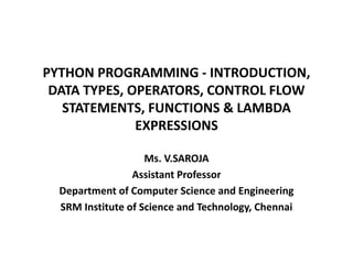 PYTHON PROGRAMMING - INTRODUCTION,
DATA TYPES, OPERATORS, CONTROL FLOW
STATEMENTS, FUNCTIONS & LAMBDA
EXPRESSIONS
Ms. V.SAROJA
Assistant Professor
Department of Computer Science and Engineering
SRM Institute of Science and Technology, Chennai
 