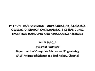 PYTHON PROGRAMMING - OOPS CONCEPTS, CLASSES &
OBJECTS, OPERATOR OVERLOADING, FILE HANDLING,
EXCEPTION HANDLING AND REGULAR EXPRESSIONS
Ms. V.SAROJA
Assistant Professor
Department of Computer Science and Engineering
SRM Institute of Science and Technology, Chennai
 