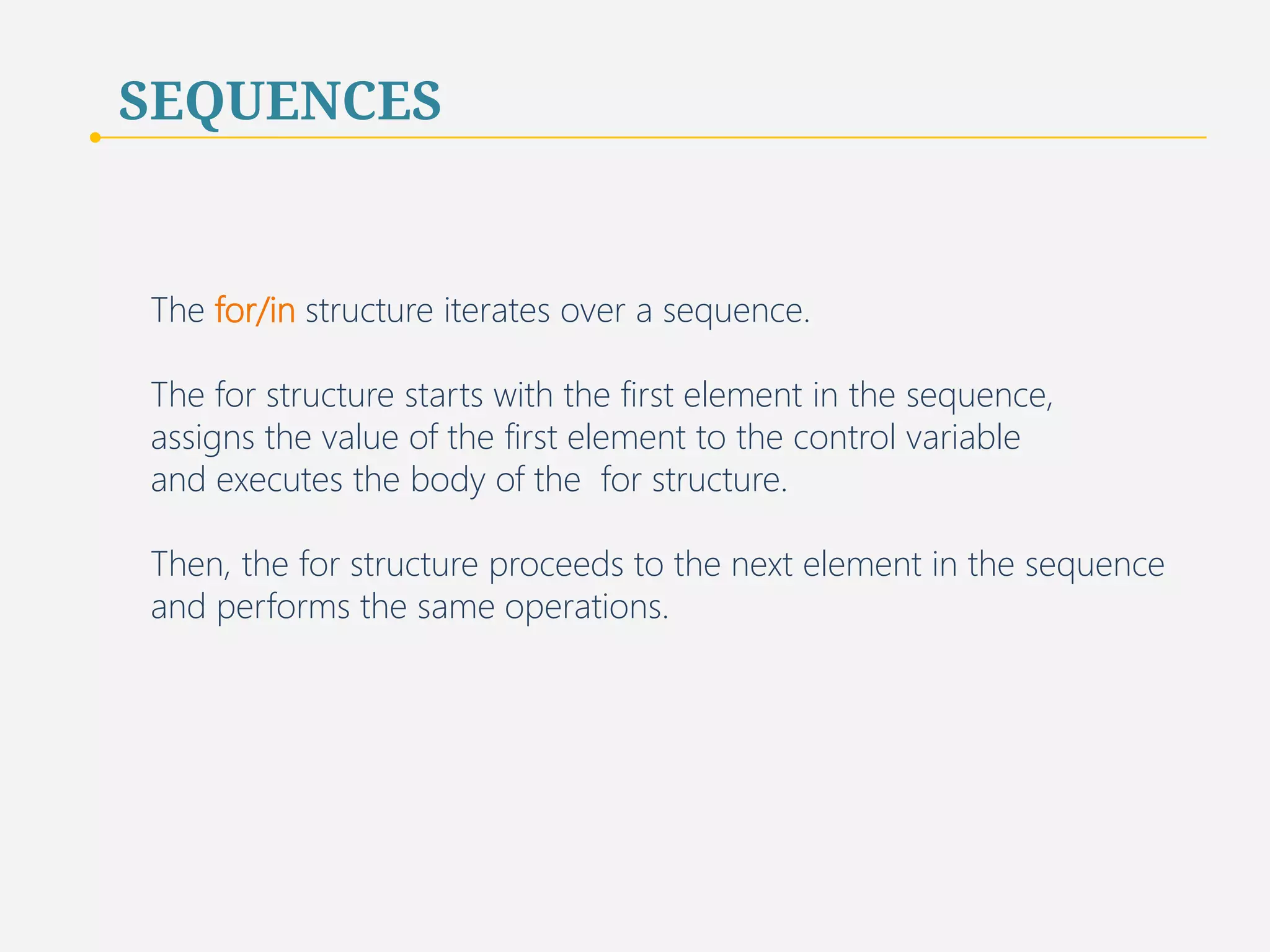 SEQUENCES 
In general, a program uses a list to store homogeneous values for the 
purpose of looping over these values and performing the same operation 
on each value. 
Usually, the length of the list is not predetermined and 
may vary over the course of the program. 
31 
 